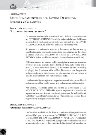 Constitución Política del Estado Plurinacional
BoliviaBoliviaBolivia
Bolivia
Bolivia
Bolivia
Bolivia
170
Primera parte
Bases Fundamentales del Estado Derechos,
Deberes y Garantías
Explicación del título i
“Bases fundamentales del estado”
	 De manera inédita en la historia del país, Bolivia se constituye en
un ESTADO PLURINACIONAL. Se deja atrás la idea del Estado
monocultural en el que predominaba una sola cultura. La DIVER-
SIDAD CULTURAL es la base del Estado Plurinacional.
	 Se reconoce la existencia anterior a la colonia de las naciones y
pueblos indígena originario campesinos garantizando su derecho a
la LIBRE DETERMINACIÓN, en el marco de la UNIDAD DEL
ESTADO. Así se establece e impulsa la descolonización del país.
	 El Estado asume los valores indígena originario campesinos como
propios: el suma qamaña (vivir bien), el ñandereko (vida armo-
niosa), el teko kavi (vida buena), el ivi maraei (tierra sin mal) y
el qhapaj ñan (camino o vida noble). De manera que los pueblos
indígena originario campesinos, no sólo aportan con su cultura al
Estado, sino también con su filosofía de vida.
	 Los idiomas indígena originario campesinos son oficiales y se establece la
obligación de utilizar por lo menos uno en la administración pública.
	 Por último, se adopta como una forma de democracia la DE-
MOCRACIA COMUNITARIA que se expresa en la elección de
representantes por formas propias de gobierno, la realización de
Cabildos y Asambleas Comunitarias y las múltiples formas de au-
togobierno y autogestión comunitaria.
Explicación del título ii
“Derechos fundamentales y garantías”
	 La Constitución Política del Estado contiene un bloque de consti-
tucionalidad que incorpora un CAPÍTULO DEDICADO A LOS
DERECHOS DE LAS NACIONES Y PUEBLOS INDÍGENA
ORIGINARIO CAMPESINOS, cumpliendo con los instrumentos
internacionales como la Declaración de Naciones Unidas sobre los
 