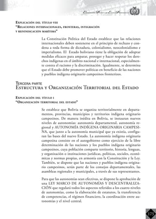 Constitución Política del Estado Plurinacional
BoliviaBoliviaBolivia
Bolivia
Bolivia
Bolivia
Bolivia
175
Explicación del título viii
“Relaciones internacionales, fronteras, integración
y reivindicación marítima”
	 La Constitución Política del Estado establece que las relaciones
internacionales deben sostenerse en el principio de rechazo y con-
dena a toda forma de dictadura, colonialismo, neocolonialismo e
imperialismo. El Estado boliviano tiene la obligación de adoptar
medidas eficaces para amparar, proteger y hacer respetar los dere-
chos indígenas en el ámbito nacional e internacional, especialmen-
te contra el racismo y la discriminación. Igualmente, se determina
que el Estado debe promover políticas en beneficio de las naciones
y pueblos indígena originario campesinos fronterizos.
Tercera parte
Estructura y Organización Territorial del Estado
Explicación del título i
“Organización territorial del estado”
	 Se establece que Bolivia se organiza territorialmente en departa-
mentos, provincias, municipios y territorios indígena originario
campesinos. De manera inédita en Bolivia, se instauran nuevos
niveles de autonomías: autonomía departamental, autonomía re-
gional y AUTONOMÍA INDÍGENA ORIGINARIA CAMPESI-
NA, que junto a la autonomía municipal que ya existía, configu-
ran las bases del nuevo Estado. La autonomía indígena originaria
campesina consiste en el autogobierno como ejercicio de la libre
determinación de las naciones y los pueblos indígena originario
campesinos, cuya población comparte territorio, historia, lenguas,
y organización o instituciones jurídicas, políticas, sociales, econó-
micas y normas propias, en armonía con la Constitución y la Ley.
También, se dispone que las naciones y pueblos indígena origina-
rio campesinos, serán parte de los consejos departamentales, las
asambleas regionales y municipales, a través de sus representantes.
	 Para que las autonomías sean efectivas, se dispone la aprobación de
una LEY MARCO DE AUTONOMÍAS Y DESCENTRALIZA-
CIÓN que regulará todos los aspectos referidos a los cuatro niveles
de autonomías, como la elaboración de estatutos, la transferencia
de competencias, el régimen financiero, la coordinación entre au-
tonomías y el nivel central.
 