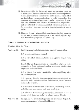 Constitución Política del Estado Plurinacional
BoliviaBoliviaBolivia
Bolivia
Bolivia
Bolivia
Bolivia
17
II.	 Es responsabilidad del Estado, en todos sus niveles de gobierno,
la provisión de los servicios básicos a través de entidades públicas,
mixtas, cooperativas o comunitarias. En los casos de electricidad,
gas domiciliario y telecomunicaciones se podrá prestar el servicio
mediante contratos con la empresa privada. La provisión de servi-
cios debe responder a los criterios de universalidad, responsabili-
dad, accesibilidad, continuidad, calidad, eficiencia, eficacia, tari-
fas equitativas y cobertura necesaria; con participación y control
social.
III.	El acceso al agua y alcantarillado constituyen derechos humanos,
no son objeto de concesión ni privatización y están sujetos a régi-
men de licencias y registros, conforme a ley.
Capítulo tercero: derechos civiles y políticos
Sección I: Derechos Civiles
Artículo 21.	 Las bolivianas y los bolivianos tienen los siguientes derechos:
	 1. A la autoidentificación cultural.
	 2. A la privacidad, intimidad, honra, honor, propia imagen y dig-
nidad.
	 3. A la libertad de pensamiento, espiritualidad, religión y culto,
expresados en forma individual o colectiva, tanto en público como
en privado, con fines lícitos.
	 4. A la libertad de reunión y asociación, en forma pública y priva-
da, con fines lícitos.
	 5. A expresar y difundir libremente pensamientos u opiniones por
cualquier medio de comunicación, de forma oral, escrita o visual,
individual o colectiva.
	 6. A acceder a la información, interpretarla, analizarla y comuni-
carla libremente, de manera individual o colectiva.
	 7. A la libertad de residencia, permanencia y circulación en todo el
territorio boliviano, que incluye la salida e ingreso del país.
Artículo 22.	 La dignidad y la libertad de la persona son inviolables. Respetarlas
y protegerlas es deber primordial del Estado.
 