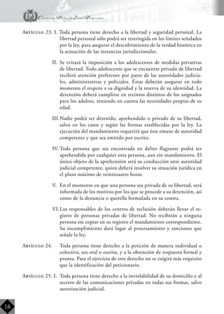 Constitución Política del Estado Plurinacional
BoliviaBoliviaBolivia
Bolivia
Bolivia
Bolivia
Bolivia
18
Artículo 23. I. Toda persona tiene derecho a la libertad y seguridad personal. La
libertad personal sólo podrá ser restringida en los límites señalados
por la ley, para asegurar el descubrimiento de la verdad histórica en
la actuación de las instancias jurisdiccionales.
II.	 Se evitará la imposición a los adolescentes de medidas privativas
de libertad. Todo adolescente que se encuentre privado de libertad
recibirá atención preferente por parte de las autoridades judicia-
les, administrativas y policiales. Éstas deberán asegurar en todo
momento el respeto a su dignidad y la reserva de su identidad. La
detención deberá cumplirse en recintos distintos de los asignados
para los adultos, teniendo en cuenta las necesidades propias de su
edad.
III.	Nadie podrá ser detenido, aprehendido o privado de su libertad,
salvo en los casos y según las formas establecidas por la ley. La
ejecución del mandamiento requerirá que éste emane de autoridad
competente y que sea emitido por escrito.
IV.	Toda persona que sea encontrada en delito flagrante podrá ser
aprehendida por cualquier otra persona, aun sin mandamiento. El
único objeto de la aprehensión será su conducción ante autoridad
judicial competente, quien deberá resolver su situación jurídica en
el plazo máximo de veinticuatro horas.
V.	 En el momento en que una persona sea privada de su libertad, será
informada de los motivos por los que se procede a su detención, así
como de la denuncia o querella formulada en su contra.
VI.	Los responsables de los centros de reclusión deberán llevar el re-
gistro de personas privadas de libertad. No recibirán a ninguna
persona sin copiar en su registro el mandamiento correspondiente.
Su incumplimiento dará lugar al procesamiento y sanciones que
señale la ley.
Artículo 24.	 Toda persona tiene derecho a la petición de manera individual o
colectiva, sea oral o escrita, y a la obtención de respuesta formal y
pronta. Para el ejercicio de este derecho no se exigirá más requisito
que la identificación del peticionario.
Artículo 25. I.	 Toda persona tiene derecho a la inviolabilidad de su domicilio y al
secreto de las comunicaciones privadas en todas sus formas, salvo
autorización judicial.
 