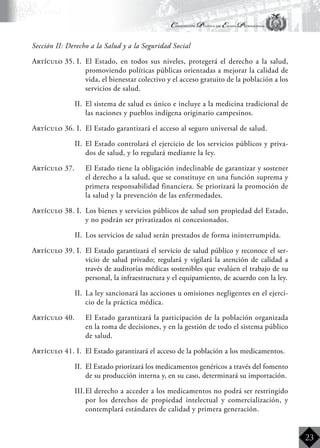 Constitución Política del Estado Plurinacional
BoliviaBoliviaBolivia
Bolivia
Bolivia
Bolivia
Bolivia
23
Sección II: Derecho a la Salud y a la Seguridad Social
Artículo 35. I.	 El Estado, en todos sus niveles, protegerá el derecho a la salud,
promoviendo políticas públicas orientadas a mejorar la calidad de
vida, el bienestar colectivo y el acceso gratuito de la población a los
servicios de salud.
II.	 El sistema de salud es único e incluye a la medicina tradicional de
las naciones y pueblos indígena originario campesinos.
Artículo 36. I.	 El Estado garantizará el acceso al seguro universal de salud.
II.	 El Estado controlará el ejercicio de los servicios públicos y priva-
dos de salud, y lo regulará mediante la ley.
Artículo 37.	 El Estado tiene la obligación indeclinable de garantizar y sostener
el derecho a la salud, que se constituye en una función suprema y
primera responsabilidad financiera. Se priorizará la promoción de
la salud y la prevención de las enfermedades.
Artículo 38. I.	 Los bienes y servicios públicos de salud son propiedad del Estado,
y no podrán ser privatizados ni concesionados.
II.	 Los servicios de salud serán prestados de forma ininterrumpida.
Artículo 39. I.	 El Estado garantizará el servicio de salud público y reconoce el ser-
vicio de salud privado; regulará y vigilará la atención de calidad a
través de auditorías médicas sostenibles que evalúen el trabajo de su
personal, la infraestructura y el equipamiento, de acuerdo con la ley.
II.	 La ley sancionará las acciones u omisiones negligentes en el ejerci-
cio de la práctica médica.
Artículo 40.	 El Estado garantizará la participación de la población organizada
en la toma de decisiones, y en la gestión de todo el sistema público
de salud.
Artículo 41. I.	 El Estado garantizará el acceso de la población a los medicamentos.
II.	 El Estado priorizará los medicamentos genéricos a través del fomento
de su producción interna y, en su caso, determinará su importación.
III.	El derecho a acceder a los medicamentos no podrá ser restringido
por los derechos de propiedad intelectual y comercialización, y
contemplará estándares de calidad y primera generación.
 