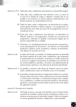 Constitución Política del Estado Plurinacional
BoliviaBoliviaBolivia
Bolivia
Bolivia
Bolivia
Bolivia
29
Artículo 59. I.	 Toda niña, niño y adolescente tiene derecho a su desarrollo integral.
II.	 Toda niña, niño y adolescente tiene derecho a vivir y a crecer en
el seno de su familia de origen o adoptiva. Cuando ello no sea
posible, o sea contrario a su interés superior, tendrá derecho a una
familia sustituta, de conformidad con la ley.
III.	Todas las niñas, niños y adolescentes, sin distinción de su origen,
tienen iguales derechos y deberes respecto a sus progenitores. La
discriminación entre hijos por parte de los progenitores será san-
cionada por la ley.
IV.	Toda niña, niño y adolescente tiene derecho a la identidad y la
filiación respecto a sus progenitores. Cuando no se conozcan los
progenitores, utilizarán el apellido convencional elegido por la
persona responsable de su cuidado.
V.	 El Estado y la sociedad garantizarán la protección, promoción y
activa participación de las jóvenes y los jóvenes en el desarrollo
productivo, político, social, económico y cultural, sin discrimina-
ción alguna, de acuerdo con la ley.
Artículo 60.	 Es deber del Estado, la sociedad y la familia garantizar la prioridad
del interés superior de la niña, niño y adolescente, que comprende
la preeminencia de sus derechos, la primacía en recibir protección
y socorro en cualquier circunstancia, la prioridad en la atención de
los servicios públicos y privados, y el acceso a una administración de
justicia pronta, oportuna y con asistencia de personal especializado.
Artículo 61. I.	 Se prohíbe y sanciona toda forma de violencia contra las niñas,
niños y adolescentes, tanto en la familia como en la sociedad.
II.	 Se prohíbe el trabajo forzado y la explotación infantil. Las activida-
des que realicen las niñas, niños y adolescentes en el marco familiar
y social estarán orientadas a su formación integral como ciudada-
nas y ciudadanos, y tendrán una función formativa. Sus derechos,
garantías y mecanismos institucionales de protección serán objeto
de regulación especial.
Sección VI: Derechos de las Familias
Artículo 62.	 El Estado reconoce y protege a las familias como el núcleo funda-
mental de la sociedad, y garantizará las condiciones sociales y eco-
nómicas necesarias para su desarrollo integral. Todos sus integran-
tes tienen igualdad de derechos, obligaciones y oportunidades.
 