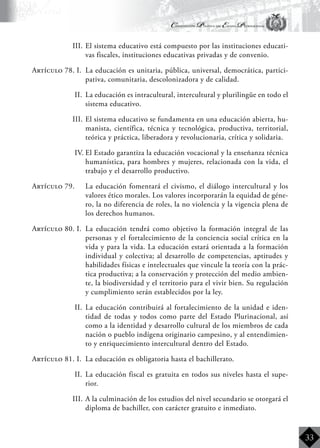 Constitución Política del Estado Plurinacional
BoliviaBoliviaBolivia
Bolivia
Bolivia
Bolivia
Bolivia
33
III.	El sistema educativo está compuesto por las instituciones educati-
vas fiscales, instituciones educativas privadas y de convenio.
Artículo 78. I.	 La educación es unitaria, pública, universal, democrática, partici-
pativa, comunitaria, descolonizadora y de calidad.
II.	 La educación es intracultural, intercultural y plurilingüe en todo el
sistema educativo.
III.	El sistema educativo se fundamenta en una educación abierta, hu-
manista, científica, técnica y tecnológica, productiva, territorial,
teórica y práctica, liberadora y revolucionaria, crítica y solidaria.
IV.	El Estado garantiza la educación vocacional y la enseñanza técnica
humanística, para hombres y mujeres, relacionada con la vida, el
trabajo y el desarrollo productivo.
Artículo 79.	 La educación fomentará el civismo, el diálogo intercultural y los
valores ético morales. Los valores incorporarán la equidad de géne-
ro, la no diferencia de roles, la no violencia y la vigencia plena de
los derechos humanos.
Artículo 80. I.	 La educación tendrá como objetivo la formación integral de las
personas y el fortalecimiento de la conciencia social crítica en la
vida y para la vida. La educación estará orientada a la formación
individual y colectiva; al desarrollo de competencias, aptitudes y
habilidades físicas e intelectuales que vincule la teoría con la prác-
tica productiva; a la conservación y protección del medio ambien-
te, la biodiversidad y el territorio para el vivir bien. Su regulación
y cumplimiento serán establecidos por la ley.
II.	 La educación contribuirá al fortalecimiento de la unidad e iden-
tidad de todas y todos como parte del Estado Plurinacional, así
como a la identidad y desarrollo cultural de los miembros de cada
nación o pueblo indígena originario campesino, y al entendimien-
to y enriquecimiento intercultural dentro del Estado.
Artículo 81. I.	 La educación es obligatoria hasta el bachillerato.
II.	 La educación fiscal es gratuita en todos sus niveles hasta el supe-
rior.
III.	A la culminación de los estudios del nivel secundario se otorgará el
diploma de bachiller, con carácter gratuito e inmediato.
 