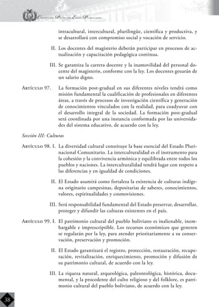 Constitución Política del Estado Plurinacional
BoliviaBoliviaBolivia
Bolivia
Bolivia
Bolivia
Bolivia
38
intracultural, intercultural, plurilingüe, científica y productiva, y
se desarrollará con compromiso social y vocación de servicio.
II.	 Los docentes del magisterio deberán participar en procesos de ac-
tualización y capacitación pedagógica continua.
III.	Se garantiza la carrera docente y la inamovilidad del personal do-
cente del magisterio, conforme con la ley. Los docentes gozarán de
un salario digno.
Artículo 97.	 La formación post-gradual en sus diferentes niveles tendrá como
misión fundamental la cualificación de profesionales en diferentes
áreas, a través de procesos de investigación científica y generación
de conocimientos vinculados con la realidad, para coadyuvar con
el desarrollo integral de la sociedad. La formación post-gradual
será coordinada por una instancia conformada por las universida-
des del sistema educativo, de acuerdo con la ley.
Sección III: Culturas
Artículo 98. I.	 La diversidad cultural constituye la base esencial del Estado Pluri-
nacional Comunitario. La interculturalidad es el instrumento para
la cohesión y la convivencia armónica y equilibrada entre todos los
pueblos y naciones. La interculturalidad tendrá lugar con respeto a
las diferencias y en igualdad de condiciones.
II.	 El Estado asumirá como fortaleza la existencia de culturas indíge-
na originario campesinas, depositarias de saberes, conocimientos,
valores, espiritualidades y cosmovisiones.
III.	Será responsabilidad fundamental del Estado preservar, desarrollar,
proteger y difundir las culturas existentes en el país.
Artículo 99. I.	 El patrimonio cultural del pueblo boliviano es inalienable, inem-
bargable e imprescriptible. Los recursos económicos que generen
se regularán por la ley, para atender prioritariamente a su conser-
vación, preservación y promoción.
II.	 El Estado garantizará el registro, protección, restauración, recupe-
ración, revitalización, enriquecimiento, promoción y difusión de
su patrimonio cultural, de acuerdo con la ley.
III.	La riqueza natural, arqueológica, paleontológica, histórica, docu-
mental, y la procedente del culto religioso y del folklore, es patri-
monio cultural del pueblo boliviano, de acuerdo con la ley.
 