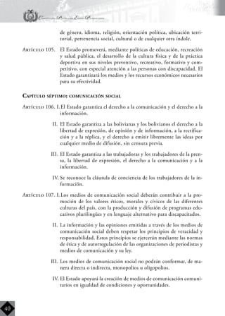 Constitución Política del Estado Plurinacional
BoliviaBoliviaBolivia
Bolivia
Bolivia
Bolivia
Bolivia
40
de género, idioma, religión, orientación política, ubicación terri-
torial, pertenencia social, cultural o de cualquier otra índole.
Artículo 105.	 El Estado promoverá, mediante políticas de educación, recreación
y salud pública, el desarrollo de la cultura física y de la práctica
deportiva en sus niveles preventivo, recreativo, formativo y com-
petitivo, con especial atención a las personas con discapacidad. El
Estado garantizará los medios y los recursos económicos necesarios
para su efectividad.
Capítulo séptimo: comunicación social
Artículo 106. I.	El Estado garantiza el derecho a la comunicación y el derecho a la
información.
II.	 El Estado garantiza a las bolivianas y los bolivianos el derecho a la
libertad de expresión, de opinión y de información, a la rectifica-
ción y a la réplica, y el derecho a emitir libremente las ideas por
cualquier medio de difusión, sin censura previa.
III.	El Estado garantiza a las trabajadoras y los trabajadores de la pren-
sa, la libertad de expresión, el derecho a la comunicación y a la
información.
IV.	Se reconoce la cláusula de conciencia de los trabajadores de la in-
formación.
Artículo 107. I.	Los medios de comunicación social deberán contribuir a la pro-
moción de los valores éticos, morales y cívicos de las diferentes
culturas del país, con la producción y difusión de programas edu-
cativos plurilingües y en lenguaje alternativo para discapacitados.
II.	 La información y las opiniones emitidas a través de los medios de
comunicación social deben respetar los principios de veracidad y
responsabilidad. Estos principios se ejercerán mediante las normas
de ética y de autorregulación de las organizaciones de periodistas y
medios de comunicación y su ley.
III.	Los medios de comunicación social no podrán conformar, de ma-
nera directa o indirecta, monopolios u oligopolios.
IV.	El Estado apoyará la creación de medios de comunicación comuni-
tarios en igualdad de condiciones y oportunidades.
 