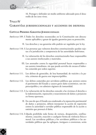 Constitución Política del Estado Plurinacional
BoliviaBoliviaBolivia
Bolivia
Bolivia
Bolivia
Bolivia
42
	 16. Proteger y defender un medio ambiente adecuado para el desa-
rrollo de los seres vivos.
Título IV
Garantías jurisdiccionales y acciones de defensa
Capítulo Primero: Garantías Jurisdiccionales
Artículo 109. I.	Todos los derechos reconocidos en la Constitución son directa-
mente aplicables y gozan de iguales garantías para su protección.
II.	 Los derechos y sus garantías sólo podrán ser regulados por la ley.
Artículo 110. I.	Las personas que vulneren derechos constitucionales quedan suje-
tas a la jurisdicción y competencia de las autoridades bolivianas.
II.	 La vulneración de los derechos constitucionales hace responsables
a sus autores intelectuales y materiales.
III.	Los atentados contra la seguridad personal hacen responsables a
sus autores inmediatos, sin que pueda servirles de excusa el haber-
los cometido por orden superior.
Artículo 111.	 Los delitos de genocidio, de lesa humanidad, de traición a la pa-
tria, crímenes de guerra son imprescriptibles.
Artículo 112.	 Los delitos cometidos por servidores públicos que atenten contra
el patrimonio del Estado y causen grave daño económico, son im-
prescriptibles y no admiten régimen de inmunidad.
Artículo 113. I.	La vulneración de los derechos concede a las víctimas el derecho a
la indemnización, reparación y resarcimiento de daños y perjuicios
en forma oportuna.
II.	 En caso de que el Estado sea condenado a la reparación patrimonial
de daños y perjuicios, deberá interponer la acción de repetición
contra la autoridad o servidor público responsable de la acción u
omisión que provocó el daño.
Artículo 114. I.	Queda prohibida toda forma de tortura, desaparición, confina-
miento, coacción, exacción o cualquier forma de violencia física o
moral. Las servidoras públicas y los servidores públicos o las au-
toridades públicas que las apliquen, instiguen o consientan, serán
 