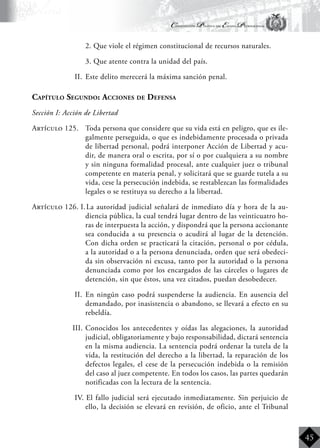 Constitución Política del Estado Plurinacional
BoliviaBoliviaBolivia
Bolivia
Bolivia
Bolivia
Bolivia
45
	 2. Que viole el régimen constitucional de recursos naturales.
	 3. Que atente contra la unidad del país.
II.	 Este delito merecerá la máxima sanción penal.
Capítulo Segundo: Acciones de Defensa
Sección I: Acción de Libertad
Artículo 125.	 Toda persona que considere que su vida está en peligro, que es ile-
galmente perseguida, o que es indebidamente procesada o privada
de libertad personal, podrá interponer Acción de Libertad y acu-
dir, de manera oral o escrita, por sí o por cualquiera a su nombre
y sin ninguna formalidad procesal, ante cualquier juez o tribunal
competente en materia penal, y solicitará que se guarde tutela a su
vida, cese la persecución indebida, se restablezcan las formalidades
legales o se restituya su derecho a la libertad.
Artículo 126. I.	La autoridad judicial señalará de inmediato día y hora de la au-
diencia pública, la cual tendrá lugar dentro de las veinticuatro ho-
ras de interpuesta la acción, y dispondrá que la persona accionante
sea conducida a su presencia o acudirá al lugar de la detención.
Con dicha orden se practicará la citación, personal o por cédula,
a la autoridad o a la persona denunciada, orden que será obedeci-
da sin observación ni excusa, tanto por la autoridad o la persona
denunciada como por los encargados de las cárceles o lugares de
detención, sin que éstos, una vez citados, puedan desobedecer.
II.	 En ningún caso podrá suspenderse la audiencia. En ausencia del
demandado, por inasistencia o abandono, se llevará a efecto en su
rebeldía.
III.	Conocidos los antecedentes y oídas las alegaciones, la autoridad
judicial, obligatoriamente y bajo responsabilidad, dictará sentencia
en la misma audiencia. La sentencia podrá ordenar la tutela de la
vida, la restitución del derecho a la libertad, la reparación de los
defectos legales, el cese de la persecución indebida o la remisión
del caso al juez competente. En todos los casos, las partes quedarán
notificadas con la lectura de la sentencia.
IV. 	El fallo judicial será ejecutado inmediatamente. Sin perjuicio de
ello, la decisión se elevará en revisión, de oficio, ante el Tribunal
 