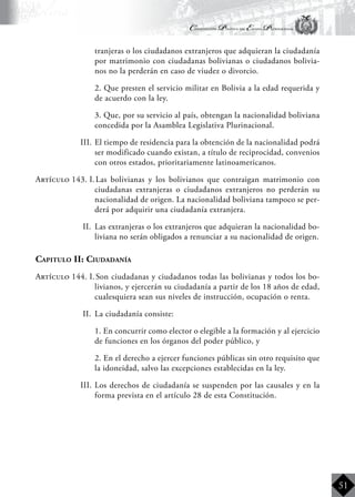Constitución Política del Estado Plurinacional
BoliviaBoliviaBolivia
Bolivia
Bolivia
Bolivia
Bolivia
51
tranjeras o los ciudadanos extranjeros que adquieran la ciudadanía
por matrimonio con ciudadanas bolivianas o ciudadanos bolivia-
nos no la perderán en caso de viudez o divorcio.
	 2. Que presten el servicio militar en Bolivia a la edad requerida y
de acuerdo con la ley.
	 3. Que, por su servicio al país, obtengan la nacionalidad boliviana
concedida por la Asamblea Legislativa Plurinacional.
III.	El tiempo de residencia para la obtención de la nacionalidad podrá
ser modificado cuando existan, a título de reciprocidad, convenios
con otros estados, prioritariamente latinoamericanos.
Artículo 143. I.	Las bolivianas y los bolivianos que contraigan matrimonio con
ciudadanas extranjeras o ciudadanos extranjeros no perderán su
nacionalidad de origen. La nacionalidad boliviana tampoco se per-
derá por adquirir una ciudadanía extranjera.
II.	 Las extranjeras o los extranjeros que adquieran la nacionalidad bo-
liviana no serán obligados a renunciar a su nacionalidad de origen.
Capitulo II: Ciudadanía
Artículo 144. I.	Son ciudadanas y ciudadanos todas las bolivianas y todos los bo-
livianos, y ejercerán su ciudadanía a partir de los 18 años de edad,
cualesquiera sean sus niveles de instrucción, ocupación o renta.
II.	 La ciudadanía consiste:
	 1. En concurrir como elector o elegible a la formación y al ejercicio
de funciones en los órganos del poder público, y
	 2. En el derecho a ejercer funciones públicas sin otro requisito que
la idoneidad, salvo las excepciones establecidas en la ley.
III. 	Los derechos de ciudadanía se suspenden por las causales y en la
forma prevista en el artículo 28 de esta Constitución.
 