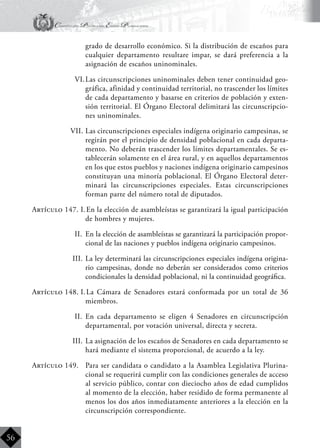 Constitución Política del Estado Plurinacional
BoliviaBoliviaBolivia
Bolivia
Bolivia
Bolivia
Bolivia
56
grado de desarrollo económico. Si la distribución de escaños para
cualquier departamento resultare impar, se dará preferencia a la
asignación de escaños uninominales.
VI.	Las circunscripciones uninominales deben tener continuidad geo-
gráfica, afinidad y continuidad territorial, no trascender los límites
de cada departamento y basarse en criterios de población y exten-
sión territorial. El Órgano Electoral delimitará las circunscripcio-
nes uninominales.
VII.	Las circunscripciones especiales indígena originario campesinas, se
regirán por el principio de densidad poblacional en cada departa-
mento. No deberán trascender los límites departamentales. Se es-
tablecerán solamente en el área rural, y en aquellos departamentos
en los que estos pueblos y naciones indígena originario campesinos
constituyan una minoría poblacional. El Órgano Electoral deter-
minará las circunscripciones especiales. Estas circunscripciones
forman parte del número total de diputados.
Artículo 147. I.	En la elección de asambleístas se garantizará la igual participación
de hombres y mujeres.
II.	 En la elección de asambleístas se garantizará la participación propor-
cional de las naciones y pueblos indígena originario campesinos.
III.	La ley determinará las circunscripciones especiales indígena origina-
rio campesinas, donde no deberán ser considerados como criterios
condicionales la densidad poblacional, ni la continuidad geográfica.
Artículo 148. I.	La Cámara de Senadores estará conformada por un total de 36
miembros.
II.	 En cada departamento se eligen 4 Senadores en circunscripción
departamental, por votación universal, directa y secreta.
III.	La asignación de los escaños de Senadores en cada departamento se
hará mediante el sistema proporcional, de acuerdo a la ley.
Artículo 149.	 Para ser candidata o candidato a la Asamblea Legislativa Plurina-
cional se requerirá cumplir con las condiciones generales de acceso
al servicio público, contar con dieciocho años de edad cumplidos
al momento de la elección, haber residido de forma permanente al
menos los dos años inmediatamente anteriores a la elección en la
circunscripción correspondiente.
 