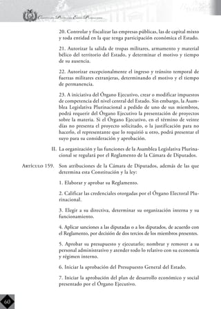 Constitución Política del Estado Plurinacional
BoliviaBoliviaBolivia
Bolivia
Bolivia
Bolivia
Bolivia
60
	 20. Controlar y fiscalizar las empresas públicas, las de capital mixto
y toda entidad en la que tenga participación económica el Estado.
	 21. Autorizar la salida de tropas militares, armamento y material
bélico del territorio del Estado, y determinar el motivo y tiempo
de su ausencia.
	 22. Autorizar excepcionalmente el ingreso y tránsito temporal de
fuerzas militares extranjeras, determinando el motivo y el tiempo
de permanencia.
	 23. A iniciativa del Órgano Ejecutivo, crear o modificar impuestos
de competencia del nivel central del Estado. Sin embargo, la Asam-
blea Legislativa Plurinacional a pedido de uno de sus miembros,
podrá requerir del Órgano Ejecutivo la presentación de proyectos
sobre la materia. Si el Órgano Ejecutivo, en el término de veinte
días no presenta el proyecto solicitado, o la justificación para no
hacerlo, el representante que lo requirió u otro, podrá presentar el
suyo para su consideración y aprobación.
II.	 La organización y las funciones de la Asamblea Legislativa Plurina-
cional se regulará por el Reglamento de la Cámara de Diputados.
Artículo 159.	 Son atribuciones de la Cámara de Diputados, además de las que
determina esta Constitución y la ley:
	 1. Elaborar y aprobar su Reglamento.
	 2. Calificar las credenciales otorgadas por el Órgano Electoral Plu-
rinacional.
	 3. Elegir a su directiva, determinar su organización interna y su
funcionamiento.
	 4. Aplicar sanciones a las diputadas o a los diputados, de acuerdo con
el Reglamento, por decisión de dos tercios de los miembros presentes.
	 5. Aprobar su presupuesto y ejecutarlo; nombrar y remover a su
personal administrativo y atender todo lo relativo con su economía
y régimen interno.
	 6. Iniciar la aprobación del Presupuesto General del Estado.
	 7. Iniciar la aprobación del plan de desarrollo económico y social
presentado por el Órgano Ejecutivo.
 