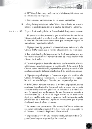 Constitución Política del Estado Plurinacional
BoliviaBoliviaBolivia
Bolivia
Bolivia
Bolivia
Bolivia
63
	 4. El Tribunal Supremo, en el caso de iniciativas relacionadas con
la administración de justicia.
	 5. Los gobiernos autónomos de las entidades territoriales.
II.	 La ley y los reglamentos de cada Cámara desarrollarán los procedi-
mientos y requisitos para ejercer la facultad de iniciativa legislativa.
Artículo 163.	 El procedimiento legislativo se desarrollará de la siguiente manera:
	 1. El proyecto de ley presentado por asambleístas de una de las
Cámaras, iniciará el procedimiento legislativo en esa Cámara, que
la remitirá a la comisión o comisiones que correspondan para su
tratamiento y aprobación inicial.
	 2. El proyecto de ley presentado por otra iniciativa será enviado a la
Cámara de Diputados, que lo remitirá a la comisión o las comisiones.
	 3. Las iniciativas legislativas en materia de descentralización, au-
tonomías y ordenamiento territorial serán de conocimiento de la
Cámara de Senadores.
	 4. Cuando el proyecto haya sido informado por la comisión o las co-
misiones correspondientes, pasará a consideración de la plenaria de la
Cámara, donde será discutido y aprobado en grande y en detalle. Cada
aprobación requerirá de la mayoría absoluta de los miembros presentes.
	 5. El proyecto aprobado por la Cámara de origen será remitido a la
Cámara revisora para su discusión. Si la Cámara revisora lo aprue-
ba, será enviado al Órgano Ejecutivo para su promulgación.
	 6. Si la Cámara revisora enmienda o modifica el proyecto, éste se
considerará aprobado si la Cámara de origen acepta por mayoría
absoluta de los miembros presentes las enmiendas o modificacio-
nes. En caso de que no las acepte, las dos Cámaras se reunirán a
requerimiento de la Cámara de origen dentro de los veinte días
siguientes y deliberarán sobre el proyecto. La decisión será tomada
por el Pleno de la Asamblea Legislativa Plurinacional por mayoría
absoluta de sus miembros presentes.
	 7. En caso de que pasen treinta días sin que la Cámara revisora se
pronuncie sobre el proyecto de ley, el proyecto será considerado en
el Pleno de la Asamblea Legislativa Plurinacional.
	 8. El proyecto aprobado, una vez sancionado, será remitido al Ór-
gano Ejecutivo para su promulgación como ley.
 