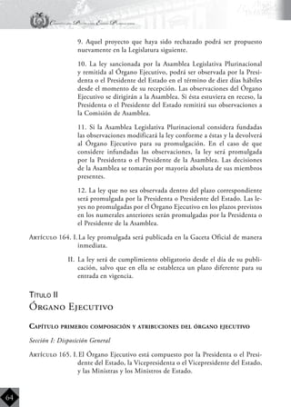Constitución Política del Estado Plurinacional
BoliviaBoliviaBolivia
Bolivia
Bolivia
Bolivia
Bolivia
64
	 9. Aquel proyecto que haya sido rechazado podrá ser propuesto
nuevamente en la Legislatura siguiente.
	 10. La ley sancionada por la Asamblea Legislativa Plurinacional
y remitida al Órgano Ejecutivo, podrá ser observada por la Presi-
denta o el Presidente del Estado en el término de diez días hábiles
desde el momento de su recepción. Las observaciones del Órgano
Ejecutivo se dirigirán a la Asamblea. Si ésta estuviera en receso, la
Presidenta o el Presidente del Estado remitirá sus observaciones a
la Comisión de Asamblea.
	 11. Si la Asamblea Legislativa Plurinacional considera fundadas
las observaciones modificará la ley conforme a éstas y la devolverá
al Órgano Ejecutivo para su promulgación. En el caso de que
considere infundadas las observaciones, la ley será promulgada
por la Presidenta o el Presidente de la Asamblea. Las decisiones
de la Asamblea se tomarán por mayoría absoluta de sus miembros
presentes.
	 12. La ley que no sea observada dentro del plazo correspondiente
será promulgada por la Presidenta o Presidente del Estado. Las le-
yes no promulgadas por el Órgano Ejecutivo en los plazos previstos
en los numerales anteriores serán promulgadas por la Presidenta o
el Presidente de la Asamblea.
Artículo 164. I.	La ley promulgada será publicada en la Gaceta Oficial de manera
inmediata.
II.	 La ley será de cumplimiento obligatorio desde el día de su publi-
cación, salvo que en ella se establezca un plazo diferente para su
entrada en vigencia.
Título II
Órgano Ejecutivo
Capítulo primero: composición y atribuciones del órgano ejecutivo
Sección I: Disposición General
Artículo 165. I.	El Órgano Ejecutivo está compuesto por la Presidenta o el Presi-
dente del Estado, la Vicepresidenta o el Vicepresidente del Estado,
y las Ministras y los Ministros de Estado.
 