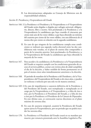 Constitución Política del Estado Plurinacional
BoliviaBoliviaBolivia
Bolivia
Bolivia
Bolivia
Bolivia
65
II.	 Las determinaciones adoptadas en Consejo de Ministros son de
responsabilidad solidaria.
Sección II: Presidencia y Vicepresidencia del Estado
Artículo 166. I.	La Presidenta o el Presidente y la Vicepresidenta o el Vicepresidente
del Estado serán elegidas o elegidos por sufragio universal, obligato-
rio, directo, libre y secreto. Será proclamada a la Presidencia y a la
Vicepresidencia la candidatura que haya reunido el cincuenta por
ciento más uno de los votos válidos; o que haya obtenido un mínimo
del cuarenta por ciento de los votos válidos, con una diferencia de al
menos diez por ciento en relación con la segunda candidatura.
II.	 En caso de que ninguna de las candidaturas cumpla estas condi-
ciones se realizará una segunda vuelta electoral entre las dos can-
didaturas más votadas, en el plazo de sesenta días computables a
partir de la votación anterior. Será proclamada a la Presidencia y a
la Vicepresidencia del Estado la candidatura que haya obtenido la
mayoría de los votos.
Artículo 167.	 Para acceder a la candidatura a la Presidencia o a la Vicepresidencia
del Estado se requiere cumplir con las condiciones generales de ac-
ceso al servicio público, contar con treinta años de edad cumplidos
al día de la elección, y haber residido de forma permanente en el
país al menos cinco años inmediatamente anteriores a la elección.
Artículo 168.	 El periodo de mandato de la Presidenta o del Presidente y de la Vice-
presidenta o del Vicepresidente del Estado es de cinco años, y pueden
ser reelectas o reelectos por una sola vez de manera continua.
Artículo 169. I.	En caso de impedimento o ausencia definitiva de la Presidenta o
del Presidente del Estado, será reemplazada o reemplazado en el
cargo por la Vicepresidenta o el Vicepresidente y, a falta de ésta o
éste, por la Presidenta o el Presidente del Senado, y a falta de ésta
o éste por la Presidente o el Presidente de la Cámara de Diputados.
En este último caso, se convocarán nuevas elecciones en el plazo
máximo de noventa días.
II.	 En caso de ausencia temporal, asumirá la Presidencia del Estado
quien ejerza la Vicepresidencia, por un periodo que no podrá exce-
der los noventa días.
Artículo 170.	 La Presidenta o el Presidente del Estado cesará en su mandato por
muerte; por renuncia presentada ante la Asamblea Legislativa Plu-
 