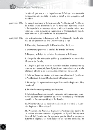 Constitución Política del Estado Plurinacional
BoliviaBoliviaBolivia
Bolivia
Bolivia
Bolivia
Bolivia
66
rinacional; por ausencia o impedimento definitivo; por sentencia
condenatoria ejecutoriada en materia penal; y por revocatoria del
mandato.
Artículo 171.	 En caso de revocatoria del mandato, la Presidenta o el Presidente
del Estado cesará de inmediato en sus funciones, debiendo asumir
la Presidencia la persona que ejerza la Vicepresidencia, quien con-
vocará de forma inmediata a elecciones a la Presidencia del Estado
a realizarse en el plazo máximo de noventa días.
Artículo 172.	 Son atribuciones de la Presidenta o del Presidente del Estado, ade-
más de las que establece esta Constitución y la ley:
	 1. Cumplir y hacer cumplir la Constitución y las leyes.
	 2. Mantener y preservar la unidad del Estado boliviano.
	 3. Proponer y dirigir las políticas de gobierno y de Estado.
	 4. Dirigir la administración pública y coordinar la acción de los
Ministros de Estado.
	 5. Dirigir la política exterior; suscribir tratados internacionales;
nombrar servidores públicos diplomáticos y consulares de acuerdo
a la ley; y admitir a los funcionarios extranjeros en general.
	 6. Solicitar la convocatoria a sesiones extraordinarias al Presidente
o Presidenta de la Asamblea Legislativa Plurinacional.
	 7. Promulgar las leyes sancionadas por la Asamblea Legislativa Plu-
rinacional.
	 8. Dictar decretos supremos y resoluciones.
	 9. Administrar las rentas estatales y decretar su inversión por inter-
medio del Ministerio del ramo, de acuerdo a las leyes y con estricta
sujeción al Presupuesto General del Estado.
	 10. Presentar el plan de desarrollo económico y social a la Asam-
blea Legislativa Plurinacional.
	 11. Presentar a la Asamblea Legislativa Plurinacional, dentro de
las treinta primeras sesiones, el proyecto de ley del Presupuesto
General del Estado para la siguiente gestión fiscal y proponer,
durante su vigencia, las modificaciones que estime necesarias. El
 