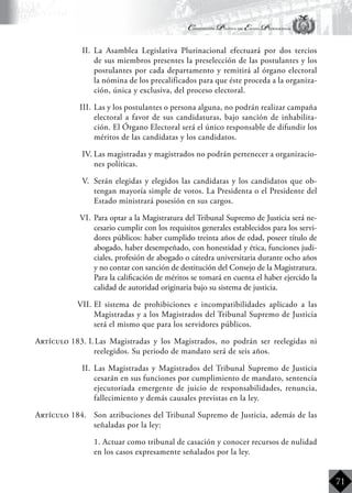 Constitución Política del Estado Plurinacional
BoliviaBoliviaBolivia
Bolivia
Bolivia
Bolivia
Bolivia
71
II.	 La Asamblea Legislativa Plurinacional efectuará por dos tercios
de sus miembros presentes la preselección de las postulantes y los
postulantes por cada departamento y remitirá al órgano electoral
la nómina de los precalificados para que éste proceda a la organiza-
ción, única y exclusiva, del proceso electoral.
III.	Las y los postulantes o persona alguna, no podrán realizar campaña
electoral a favor de sus candidaturas, bajo sanción de inhabilita-
ción. El Órgano Electoral será el único responsable de difundir los
méritos de las candidatas y los candidatos.
IV.	Las magistradas y magistrados no podrán pertenecer a organizacio-
nes políticas.
V.	 Serán elegidas y elegidos las candidatas y los candidatos que ob-
tengan mayoría simple de votos. La Presidenta o el Presidente del
Estado ministrará posesión en sus cargos.
VI.	Para optar a la Magistratura del Tribunal Supremo de Justicia será ne-
cesario cumplir con los requisitos generales establecidos para los servi-
dores públicos: haber cumplido treinta años de edad, poseer título de
abogado, haber desempeñado, con honestidad y ética, funciones judi-
ciales, profesión de abogado o cátedra universitaria durante ocho años
y no contar con sanción de destitución del Consejo de la Magistratura.
Para la calificación de méritos se tomará en cuenta el haber ejercido la
calidad de autoridad originaria bajo su sistema de justicia.
VII.	El sistema de prohibiciones e incompatibilidades aplicado a las
Magistradas y a los Magistrados del Tribunal Supremo de Justicia
será el mismo que para los servidores públicos.
Artículo 183. I.	Las Magistradas y los Magistrados, no podrán ser reelegidas ni
reelegidos. Su periodo de mandato será de seis años.
II.	 Las Magistradas y Magistrados del Tribunal Supremo de Justicia
cesarán en sus funciones por cumplimiento de mandato, sentencia
ejecutoriada emergente de juicio de responsabilidades, renuncia,
fallecimiento y demás causales previstas en la ley.
Artículo 184.	 Son atribuciones del Tribunal Supremo de Justicia, además de las
señaladas por la ley:
	 1. Actuar como tribunal de casación y conocer recursos de nulidad
en los casos expresamente señalados por la ley.
 