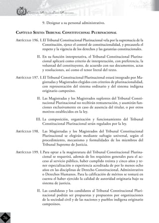 Constitución Política del Estado Plurinacional
BoliviaBoliviaBolivia
Bolivia
Bolivia
Bolivia
Bolivia
76
	 9. Designar a su personal administrativo.
Capítulo Sexto: Tribunal Constitucional Plurinacional
Artículo 196. I.	El Tribunal Constitucional Plurinacional vela por la supremacía de la
Constitución, ejerce el control de constitucionalidad, y precautela el
respeto y la vigencia de los derechos y las garantías constitucionales.
II.	 En su función interpretativa, el Tribunal Constitucional Plurina-
cional aplicará como criterio de interpretación, con preferencia, la
voluntad del constituyente, de acuerdo con sus documentos, actas
y resoluciones, así como el tenor literal del texto.
Artículo 197. I.	El Tribunal Constitucional Plurinacional estará integrado por Ma-
gistradas y Magistrados elegidos con criterios de plurinacionalidad,
con representación del sistema ordinario y del sistema indígena
originario campesino.
II.	 Las Magistradas y los Magistrados suplentes del Tribunal Consti-
tucional Plurinacional no recibirán remuneración, y asumirán fun-
ciones exclusivamente en caso de ausencia del titular, o por otros
motivos establecidos en la ley.
III.	La composición, organización y funcionamiento del Tribunal
Constitucional Plurinacional serán regulados por la ley.
Artículo 198.	 Las Magistradas y los Magistrados del Tribunal Constitucional
Plurinacional se elegirán mediante sufragio universal, según el
procedimiento, mecanismo y formalidades de los miembros del
Tribunal Supremo de Justicia.
Artículo 199. I.	Para optar a la magistratura del Tribunal Constitucional Plurina-
cional se requerirá, además de los requisitos generales para el ac-
ceso al servicio público, haber cumplido treinta y cinco años y te-
ner especialización o experiencia acreditada de por lo menos ocho
años en las disciplinas de Derecho Constitucional, Administrativo
o Derechos Humanos. Para la calificación de méritos se tomará en
cuenta el haber ejercido la calidad de autoridad originaria bajo su
sistema de justicia.
II.	 Las candidatas y los candidatos al Tribunal Constitucional Pluri-
nacional podrán ser propuestas y propuestos por organizaciones
de la sociedad civil y de las naciones y pueblos indígena originario
campesinos.
 