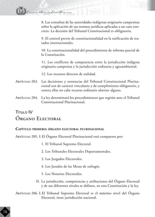 Constitución Política del Estado Plurinacional
BoliviaBoliviaBolivia
Bolivia
Bolivia
Bolivia
Bolivia
78
	 8. Las consultas de las autoridades indígenas originario campesinas
sobre la aplicación de sus normas jurídicas aplicadas a un caso con-
creto. La decisión del Tribunal Constitucional es obligatoria.
	 9. El control previo de constitucionalidad en la ratificación de tra-
tados internacionales.
	 10. La constitucionalidad del procedimiento de reforma parcial de
la Constitución.
	 11. Los conflictos de competencia entre la jurisdicción indígena
originaria campesina y la jurisdicción ordinaria y agroambiental.
	 12. Los recursos directos de nulidad.
Artículo 203.	 Las decisiones y sentencias del Tribunal Constitucional Plurina-
cional son de carácter vinculante y de cumplimiento obligatorio, y
contra ellas no cabe recurso ordinario ulterior alguno.
Artículo 204.	 La ley determinará los procedimientos que regirán ante el Tribunal
Constitucional Plurinacional.
Título IV
Órgano Electoral
Capítulo primero: órgano electoral plurinacional
Artículo 205. I.	El Órgano Electoral Plurinacional está compuesto por:
	 1. El Tribunal Supremo Electoral.
	 2. Los Tribunales Electorales Departamentales.
	 3. Los Juzgados Electorales.
	 4. Los Jurados de las Mesas de sufragio.
	 5. Los Notarios Electorales.
II.	 La jurisdicción, competencias y atribuciones del Órgano Electoral
y de sus diferentes niveles se definen, en esta Constitución y la ley.
Artículo 206. I.	El Tribunal Supremo Electoral es el máximo nivel del Órgano
Electoral, tiene jurisdicción nacional.
 