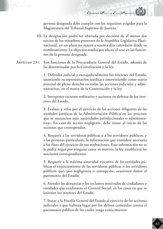 Constitución Política del Estado Plurinacional
BoliviaBoliviaBolivia
Bolivia
Bolivia
Bolivia
Bolivia
85
persona designada debe cumplir con los requisitos exigidos para la
Magistratura del Tribunal Supremo de Justicia.
III.	La designación podrá ser objetada por decisión de al menos dos
tercios de los miembros presentes de la Asamblea Legislativa Pluri-
nacional, en un plazo no mayor a sesenta días calendario desde su
nombramiento. La objeción tendrá por efecto el cese en las funcio-
nes de la persona designada.
Artículo 231.	 Son funciones de la Procuraduría General del Estado, además de
las determinadas por la Constitución y la ley:
	 1. Defender judicial y extrajudicialmente los intereses del Estado,
asumiendo su representación jurídica e interviniendo como sujeto
procesal de pleno derecho en todas las acciones judiciales y admi-
nistrativas, en el marco de la Constitución y la ley.
	 2. Interponer recursos ordinarios y acciones en defensa de los inte-
reses del Estado.
	 3. Evaluar y velar por el ejercicio de las acciones diligentes de las
unidades jurídicas de la Administración Pública en los procesos
que se sustancien ante autoridades jurisdiccionales o administra-
tivas. En caso de acción negligente, debe instar al inicio de las
acciones que correspondan.
	 4. Requerir a las servidoras públicas o a los servidores públicos, y
a las personas particulares, la información que considere necesaria
a los fines del ejercicio de sus atribuciones. Esta información no se
le podrá negar por ninguna causa ni motivo; la ley establecerá las
sanciones correspondientes.
	 5. Requerir a la máxima autoridad ejecutiva de las entidades pú-
blicas el enjuiciamiento de las servidoras públicas o los servidores
públicos que, por negligencia o corrupción, ocasionen daños al
patrimonio del Estado.
	 6. Atender las denuncias y los reclamos motivados de ciudadanos y
entidades que conforman el Control Social, en los casos en que se
lesionen los intereses del Estado.
	 7. Instar a la Fiscalía General del Estado al ejercicio de las acciones
judiciales a que hubiera lugar por los delitos cometidos contra el
patrimonio público de los cuales tenga conocimiento.
 