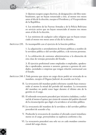 Constitución Política del Estado Plurinacional
BoliviaBoliviaBolivia
Bolivia
Bolivia
Bolivia
Bolivia
88
	 3. Quienes ocupen cargos electivos, de designación o de libre nom-
bramiento, que no hayan renunciado a éste, al menos tres meses
antes al día de la elección, excepto el Presidente y el Vicepresidente
de la República.
	 4. Los miembros de las Fuerzas Armadas y de la Policía Boliviana
en servicio activo que no hayan renunciado al menos tres meses
antes al día de la elección.
	 5. Los ministros de cualquier culto religioso que no hayan renun-
ciado al menos tres meses antes al día de la elección.
Artículo 239.	 Es incompatible con el ejercicio de la función pública:
	 1. La adquisición o arrendamiento de bienes públicos a nombre de
la servidora pública o del servidor público, o de terceras personas.
	 2. La celebración de contratos administrativos o la obtención de
otra clase de ventajas personales del Estado.
	 3. El ejercicio profesional como empleadas o empleados, apodera-
das o apoderados, asesoras o asesores, gestoras o gestores de enti-
dades, sociedades o empresas que tengan relación contractual con
el Estado.
Artículo 240. I.	Toda persona que ejerza un cargo electo podrá ser revocada de su
mandato, excepto el Órgano Judicial, de acuerdo con la ley.
II.	 La revocatoria del mandato podrá solicitarse cuando haya transcu-
rrido al menos la mitad del periodo del mandato. La revocatoria
del mandato no podrá tener lugar durante el último año de la
gestión en el cargo.
III.	El referendo revocatorio procederá por iniciativa ciudadana, a solici-
tud de al menos el quince por ciento de votantes del padrón electoral
de la circunscripción que eligió a la servidora o al servidor público.
IV.	La revocatoria del mandato de la servidora o del servidor público
procederá de acuerdo a ley.
V.	 Producida la revocatoria de mandato el afectado cesará inmediata-
mente en el cargo, proveyéndose su suplencia conforme a ley.
VI.	La revocatoria procederá una sola vez en cada mandato constitu-
cional del cargo electo.
 