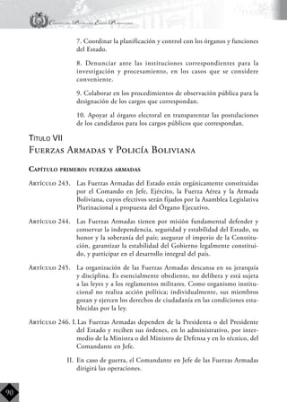 Constitución Política del Estado Plurinacional
BoliviaBoliviaBolivia
Bolivia
Bolivia
Bolivia
Bolivia
90
	 7. Coordinar la planificación y control con los órganos y funciones
del Estado.
	 8. Denunciar ante las instituciones correspondientes para la
investigación y procesamiento, en los casos que se considere
conveniente.
	 9. Colaborar en los procedimientos de observación pública para la
designación de los cargos que correspondan.
	 10. Apoyar al órgano electoral en transparentar las postulaciones
de los candidatos para los cargos públicos que correspondan.
Título VII
Fuerzas Armadas y Policía Boliviana
Capítulo primero: fuerzas armadas
Artículo 243.	 Las Fuerzas Armadas del Estado están orgánicamente constituidas
por el Comando en Jefe, Ejército, la Fuerza Aérea y la Armada
Boliviana, cuyos efectivos serán fijados por la Asamblea Legislativa
Plurinacional a propuesta del Órgano Ejecutivo.
Artículo 244.	 Las Fuerzas Armadas tienen por misión fundamental defender y
conservar la independencia, seguridad y estabilidad del Estado, su
honor y la soberanía del país; asegurar el imperio de la Constitu-
ción, garantizar la estabilidad del Gobierno legalmente constitui-
do, y participar en el desarrollo integral del país.
Artículo 245.	 La organización de las Fuerzas Armadas descansa en su jerarquía
y disciplina. Es esencialmente obediente, no delibera y está sujeta
a las leyes y a los reglamentos militares. Como organismo institu-
cional no realiza acción política; individualmente, sus miembros
gozan y ejercen los derechos de ciudadanía en las condiciones esta-
blecidas por la ley.
Artículo 246. I.	Las Fuerzas Armadas dependen de la Presidenta o del Presidente
del Estado y reciben sus órdenes, en lo administrativo, por inter-
medio de la Ministra o del Ministro de Defensa y en lo técnico, del
Comandante en Jefe.
II.	 En caso de guerra, el Comandante en Jefe de las Fuerzas Armadas
dirigirá las operaciones.
 