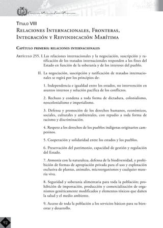 Constitución Política del Estado Plurinacional
BoliviaBoliviaBolivia
Bolivia
Bolivia
Bolivia
Bolivia
92
Título VIII
Relaciones Internacionales, Fronteras,
Integración y Reivindicación Marítima
Capítulo primero: relaciones internacionales
Artículo 255. I.	Las relaciones internacionales y la negociación, suscripción y ra-
tificación de los tratados internacionales responden a los fines del
Estado en función de la soberanía y de los intereses del pueblo.
II.	 La negociación, suscripción y ratificación de tratados internacio-
nales se regirá por los principios de:
	 1. Independencia e igualdad entre los estados, no intervención en
asuntos internos y solución pacífica de los conflictos.
	 2. Rechazo y condena a toda forma de dictadura, colonialismo,
neocolonialismo e imperialismo.
	 3. Defensa y promoción de los derechos humanos, económicos,
sociales, culturales y ambientales, con repudio a toda forma de
racismo y discriminación.
	 4. Respeto a los derechos de los pueblos indígenas originarios cam-
pesinos.
	 5. Cooperación y solidaridad entre los estados y los pueblos.
	 6. Preservación del patrimonio, capacidad de gestión y regulación
del Estado.
	 7. Armonía con la naturaleza, defensa de la biodiversidad, y prohi-
bición de formas de apropiación privada para el uso y explotación
exclusiva de plantas, animales, microorganismos y cualquier mate-
ria viva.
	 8. Seguridad y soberanía alimentaria para toda la población; pro-
hibición de importación, producción y comercialización de orga-
nismos genéticamente modificados y elementos tóxicos que dañen
la salud y el medio ambiente.
	 9. Acceso de toda la población a los servicios básicos para su bien-
estar y desarrollo.
 