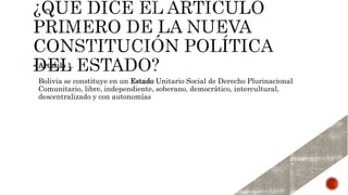  Artículo 1.
Bolivia se constituye en un Estado Unitario Social de Derecho Plurinacional
Comunitario, libre, independiente, soberano, democrático, intercultural,
descentralizado y con autonomías
 