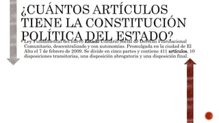  Ley Fundamental del nuevo Estado Unitario Social de Derecho Plurinacional
Comunitario, descentralizado y con autonomías. Promulgada en la ciudad de El
Alto el 7 de febrero de 2009. Se divide en cinco partes y contiene 411 artículos, 10
disposiciones transitorias, una disposición abrogatoria y una disposición final.
 