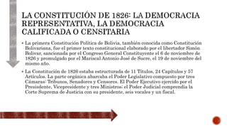  La primera Constitución Política de Bolivia, también conocida como Constitución
Bolivariana, fue el primer texto constitucional elaborado por el libertador Simón
Bolivar, sancionada por el Congreso General Constituyente el 6 de noviembre de
1826 y promulgado por el Mariscal Antonio José de Sucre, el 19 de noviembre del
mismo año.
 La Constitución de 1826 estaba estructurada de 11 Títulos, 24 Capítulos y 57
Artículos. La parte orgánica abarcaba el Poder Legislativo compuesto por tres
Cámaras: Tribunos, Senadores y Censores. El Poder Ejecutivo ejercido por el
Presisdente, Vicepresidente y tres Ministros; el Poder Judicial comprendía la
Corte Suprema de Justicia con su presidente, seis vocales y un fiscal.
 