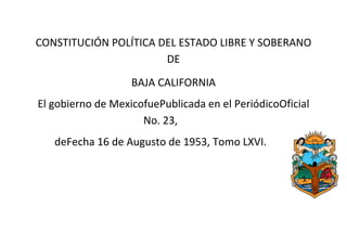 CONSTITUCIÓN POLÍTICA DEL ESTADO LIBRE Y SOBERANO
                       DE
                   BAJA CALIFORNIA
El gobierno de MexicofuePublicada en el PeriódicoOficial
                     No. 23,
   deFecha 16 de Augusto de 1953, Tomo LXVI.
 