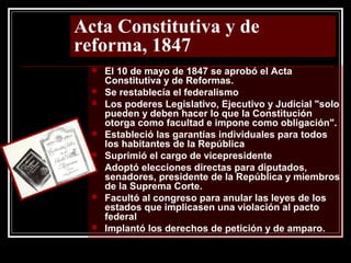 Acta Constitutiva y de
reforma, 1847
 El 10 de mayo de 1847 se aprobó el Acta
Constitutiva y de Reformas.
 Se restablecía el federalismo
 Los poderes Legislativo, Ejecutivo y Judicial "solo
pueden y deben hacer lo que la Constitución
otorga como facultad e impone como obligación".
 Estableció las garantías individuales para todos
los habitantes de la República
 Suprimió el cargo de vicepresidente
 Adoptó elecciones directas para diputados,
senadores, presidente de la República y miembros
de la Suprema Corte.
 Facultó al congreso para anular las leyes de los
estados que implicasen una violación al pacto
federal
 Implantó los derechos de petición y de amparo.
 