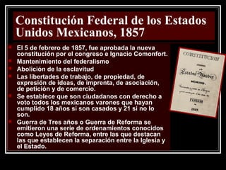 Constitución Federal de los Estados
Unidos Mexicanos, 1857
 El 5 de febrero de 1857, fue aprobada la nueva
constitución por el congreso e Ignacio Comonfort.
 Mantenimiento del federalismo
 Abolición de la esclavitud
 Las libertades de trabajo, de propiedad, de
expresión de ideas, de imprenta, de asociación,
de petición y de comercio.
 Se establece que son ciudadanos con derecho a
voto todos los mexicanos varones que hayan
cumplido 18 años si son casados y 21 si no lo
son.
 Guerra de Tres años o Guerra de Reforma se
emitieron una serie de ordenamientos conocidos
como Leyes de Reforma, entre las que destacan
las que establecen la separación entre la Iglesia y
el Estado.
 