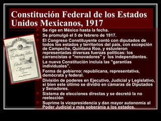Constitución Federal de los Estados
Unidos Mexicanos, 1917
 Se rige en México hasta la fecha.
 Se promulgó el 5 de febrero de 1917.
 El Congreso Constituyente contó con diputados de
todos los estados y territorios del país, con excepción
de Campeche, Quintana Roo, y estuvieron
representadas diversas fuerzas políticas: los
carrancistas o "renovadores" y los independientes.
 La nueva Constitución incluía las "garantías
individuales".
 Forma de gobierno: republicana, representativa,
demócrata y federal.
 División de poderes en Ejecutivo, Judicial y Legislativo,
si bien este último se dividió en cámaras de Diputados
y Senadores.
 Sistema de elecciones directas y se decretó la no
reelección
 Suprime la vicepresidencia y dan mayor autonomía al
Poder Judicial y más soberanía a los estados.
 