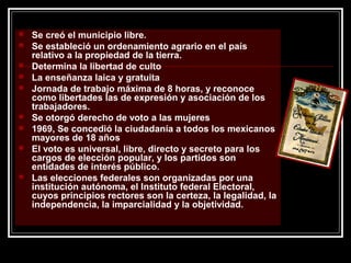  Se creó el municipio libre.
 Se estableció un ordenamiento agrario en el país
relativo a la propiedad de la tierra.
 Determina la libertad de culto
 La enseñanza laica y gratuita
 Jornada de trabajo máxima de 8 horas, y reconoce
como libertades las de expresión y asociación de los
trabajadores.
 Se otorgó derecho de voto a las mujeres
 1969, Se concedió la ciudadanía a todos los mexicanos
mayores de 18 años
 El voto es universal, libre, directo y secreto para los
cargos de elección popular, y los partidos son
entidades de interés público.
 Las elecciones federales son organizadas por una
institución autónoma, el Instituto federal Electoral,
cuyos principios rectores son la certeza, la legalidad, la
independencia, la imparcialidad y la objetividad.
 