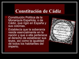 Constitución de Cádiz
 Constitución Política de la
Monarquía Española, o de
Cádiz, que rigió en España y
sus colonias.
 Establecía que la soberanía
reside esencialmente en la
nación y que a ella pertenece
el derecho de establecer sus
leyes, así como la igualdad
de todos los habitantes del
imperio.
 