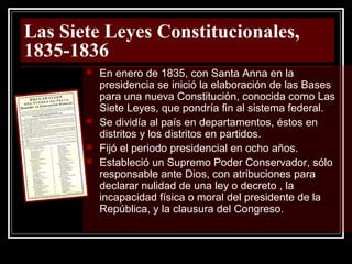 Las Siete Leyes Constitucionales,
1835-1836
 En enero de 1835, con Santa Anna en la
presidencia se inició la elaboración de las Bases
para una nueva Constitución, conocida como Las
Siete Leyes, que pondría fin al sistema federal.
 Se dividía al país en departamentos, éstos en
distritos y los distritos en partidos.
 Fijó el periodo presidencial en ocho años.
 Estableció un Supremo Poder Conservador, sólo
responsable ante Dios, con atribuciones para
declarar nulidad de una ley o decreto , la
incapacidad física o moral del presidente de la
República, y la clausura del Congreso.
 