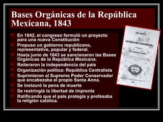 Bases Orgánicas de la República
Mexicana, 1843
 En 1842, el congreso formuló un proyecto
para una nueva Constitución
 Propuso un gobierno republicano,
representativo, popular y federal.
 Hasta junio de 1843 se sancionaron las Bases
Orgánicas de la República Mexicana.
 Reiteraron la independencia del país
 Organización política: República Centralista
 Suprimieron al Supremo Poder Conservador
que encabezaba el propio Santa Anna.
 Se instauró la pena de muerte
 Se restringió la libertad de imprenta
 Ratificando que el país protegía y profesaba
la religión católica.
 