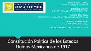 Constitución Política de los Estados
Unidos Mexicanos de 1917
NOMBRE DE LA MATERIA
HISTORIA DEL DERECHO EN MEXICO
NOMBRE DEL ALUMNO
CHRISTIAN ADRIAN RODRIGUEZ GARCIA 1° “C”
NOMBRE DE LA TAREA
3.2 CONSTITUCION POLITICA DE LOS ESTADOS UNIDOS MEXICANOS
NOMBRE DEL MAESTRO (a):
LUIS HUMBERTO MORENO LOPEZ
FECHA DE ENTREGA 06 DE DICIEMBRE DEL 2020
 