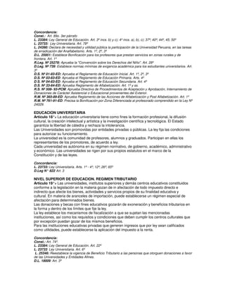 Concordancia:
Const.: Art. 89o. 3er párrafo
L. 23384: Ley General de Educación. Art. 3º incs. b) y c); 4º incs. a), b), c); 37º; 40º; 44º, 45; 50º
L. 23733: Ley Universitaria. Art. 78º
L. 24390: Declara de necesidad y utilidad pública la participación de la Universidad Peruana, en las tareas
de erradicación del Analfabetismo. Arts. 1º, 2º, 3º
D.L. 25951: Establece Bonificación para los profesores que prestan servicios en zonas rurales y de
frontera. Art. 1º
R.Leg. Nº 25278: Aprueba la "Convención sobre los Derechos del Niño''. Art. 28º
D.Leg. Nº 739: Establece normas mínimas de exigencia académica para los estudiantes universitarios. Art.
3º
D.S. Nº 01-83-ED: Aprueba el Reglamento de Educación Inicial. Art. 1º, 2º, 3º
D.S. Nº 03-83-ED: Aprueba el Reglamento de Educación Primaria. Arts. 4º
D.S. Nº 04-83-ED: Aprueba el Reglamento de Educación Secundaria. Art. 4º
D.S. Nº 33-84-ED: Aprueba Reglamento de Alfabetización. Art. 1º y ss.
R.S. Nº 508- 93-PCM: Aprueba Directiva de Procedimientos de Aceptación y Aprobación, Internamiento de
Donaciones de Carácter Asistencial o Educacional provenientes del Exterior.
R.M. Nº 365-89-ED: Aprueba Reglamento de las Acciones de Alfabetización y Post Alfabetización. Art. 1º
R.M. Nº 761-91-ED: Precisa la Bonificación por Zona Diferenciada al profesorado comprendido en la Ley Nº
24029.

EDUCACION UNIVERSITARIA
Artículo 18°. La educación universitaria tiene como fines la formación profesional, la difusión
               -
cultural, la creación intelectual y artística y la investigación científica y tecnológica. El Estado
garantiza la libertad de cátedra y rechaza la intolerancia.
Las Universidades son promovidas por entidades privadas o públicas. La ley fija las condiciones
para autorizar su funcionamiento.
La universidad es la comunidad de profesores, alumnos y graduados. Participan en ellas los
representantes de los promotores, de acuerdo a ley.
Cada universidad es autónoma en su régimen normativo, de gobierno, académico, administrativo
y económico. Las universidades se rigen por sus propios estatutos en el marco de la
Constitución y de las leyes.

Concordancia:
L. 23733: Ley Universitaria. Arts. 1º - 4º; 12º; 26º; 65º
D.Leg N° 822 Art. 3
             :

NIVEL SUPERIOR DE EDUCACION. REGIMEN TRIBUTARIO
Artículo 19°. Las universidades, institutos superiores y demás centros educativos constituidos
              -
conforme a la legislación en la materia gozan de in afectación de todo impuesto directo e
indirecto que afecte los bienes, actividades y servicios propios de su finalidad educativa y
cultural. En materia de aranceles de importación, puede establecerse un régimen especial de
afectación para determinados bienes.
Las donaciones y becas con fines educativos gozarán de exoneración y beneficios tributarios en
la forma y dentro de los límites que fije la ley.
La ley establece los mecanismos de fiscalización a que se sujetan las mencionadas
instituciones, así como los requisitos y condiciones que deben cumplir los centros culturales que
por excepción puedan gozar de los mismos beneficios.
Para las instituciones educativas privadas que generen ingresos que por ley sean calificados
como utilidades, puede establecerse la aplicación del impuesto a la renta.

Concordancia:
Const.: Art. 74º.
L. 23384: Ley General de Educación. Art. 22º
L. 23733: Ley Universitaria. Art. 6º
L. 25346: Reestablece la vigencia de Beneficio Tributario a las personas que otorguen donaciones a favor
de las Universidades y Entidades Afines.
D.L. 18009: Art. 3º
 