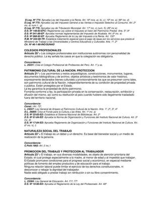 D.Leg. Nº 774: Aprueba Ley del Impuesto a la Renta. Art. 18º incs. a), b), c); 19º inc. a); 88º inc. d)
D.Leg. Nº 775: Aprueba Ley del Impuesto General a las Ventas e Impuesto Selectivo al Consumo. Art. 2º
inc. e) num.1 , g)
D.Leg. Nº 776: Aprueba Ley de Tributación Municipal. Art. 17º inc. c) num. 5); 28º inc e)
D.S. Nº 148-83-EFC: Reglamenta Ley sobre el Impuesto al Valor del Patrimonio Predial. Arts. 5º; 8º
D.S. Nº 041-89-EF: Aprueba normas reglamentarias del Impuesto de Alcabala. Art. 6º inc. e)
D.S. Nº 068-92-EF: Aprueba Reglamento de la Ley del Impuesto a la Renta. Art. 152º
R.M. Nº 544-90-TR: Establece tratamiento especial para el pago de tasas por los servicios que presta el
Ministerio de Trabajo a las Universidades y Centros Educativos y Culturales. Arts. 1º, 2º
Cir. Nº 46-1-90-INO/SUNAD

COLEGIOS PROFESIONALES
Artículo 20°. Los colegios profesionales son instituciones autónomas con personalidad de
            -
derecho público. La ley señala los casos en que la colegiación es obligatoria.

Concordancia:
L. 25231: Crea el Colegio Profesional de Profesores del Perú. Art. 1º y ss.

PATRIMONIO CULTURAL DE LA NACION. PROTECCION
Artículo 21°. Los yacimientos y restos arqueológicos, construcciones, monumentos, lugares,
               -
documentos bibliográficos y de archivo, objetos artísticos y testimonios de valor histórico,
expresamente declarados bienes culturales y provisionalmente los que se presumen como tales,
son patrimonio cultural de la Nación, independientemente de su condición de propiedad privada
o pública. Están protegidos por el Estado.
La ley garantiza la propiedad de dicho patrimonio.
Fomenta conforme a ley, la participación privada en la conservación, restauración, exhibición y
difusión del mismo, así como su restitución al país cuando hubiere sido ilegalmente trasladado
fuera del territorio nacional.

Concordancia:
Const.: Art. 73º.
L. 24047: Ley General de Amparo al Patrimonio Cultural de la Nación. Arts. 1º, 2º, 3º, 4º
D.L. 26005: Crea el Fondo para la Cultura y las Artes. Art. 1º inc. a)
D.S. Nº 33-83-ED: Establece el Sistema Nacional de Bibliotecas. Art. 2º
D.S. Nº 01-84-ED: Aprueba la Norma de Organización y Funciones del Instituto Nacional de Cultura. Art. 3º
inc. d)
D.S. Nº 17-84-ED: Aprueba Reglamento de Organización y Funciones del Instituto Nacional de Cultura. Art.
6º inc. k), l)

NATURALEZA SOCIAL DEL TRABAJO
Artículo 22°. El trabajo es un deber y un derecho. Es base del bienestar social y un medio de
             -
realización de la persona.

Concordancia:
C.Polít.1993: Art. 2 inc.1

PROMOCION DEL TRABAJO Y PROTECCION AL TRABAJADOR
Artículo 23°. El trabajo, en sus diversas modalidades, es objeto de atención prioritaria del
              -
Estado, el cual protege especialmente a la madre, al menor de edad y al impedido que trabajan.
El Estado promueve condiciones para el progreso social y económico, en especial mediante
políticas de fomento del empleo productivo y de educación para el trabajo.
Ninguna relación laboral puede limitar el ejercicio de los derechos constitucionales, ni
desconocer o rebajar la dignidad del trabajador.
Nadie está obligado a prestar trabajo sin retribución o sin su libre consentimiento.

Concordancia:
L. 23384: Ley General de Educación. Art. 71º; 77º
D.S. Nº 19-90-ED: Aprueba el Reglamento de la Ley del Profesorado. Art. 48º
 