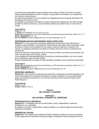 funcionarios que desempeñan cargos políticos o de confianza. Ningún funcionario o servidor
público puede desempeñar más de un empleo o cargo público remunerado, con excepción de
uno más por función docente.
No están comprendidos en la función pública los trabajadores de las empresas del Estado o de
sociedades de economía mixta.
Es obligatoria la publicación periódica en el diario oficial de los ingresos que, por todo concepto,
perciben los altos funcionarios, y otros servidores públicos que señala la ley, en razón de sus
cargos.

Concordancia:
Const.: Art. 15º
L. 23733: Ley Universitaria. Art. 43º; 52º inc. g); 70º
D.Leg. 276: Ley De Bases de la Carrera Administrativa y de Remuneraciones del Sector Publico. Art 1º, 7º
D.S. N° 005 -90-PCM: Art. 9°, 10°.
D.S. Nº 19-90-ED: Aprueba el Reglamento de la Ley del Profesorado. Art. 70º

RESPONSABILIDAD DE FUNCIONARIOS. REGULACION LEGAL
Artículo 41°. Los funcionarios y servidores públicos que señala la ley o que administran o
               -
manejan fondos del Estado o de organismos sostenidos por éste deben hacer declaración jurada
de bienes y rentas al tomar posesión de sus cargos, durante su ejercicio y al cesar en los
mismos. La respectiva publicación se realiza en el diario oficial en la forma y condiciones que
señala la ley.
Cuando se presume enriquecimiento ilícito, el Fiscal de la Nación, por denuncia de terceros o de
oficio, formula cargos ante el Poder Judicial.
La ley establece la responsabilidad de los funcionarios y servidores públicos, así como el plazo
de su inhabilitación para la función pública.
El plazo de prescripción se duplica en caso de delitos cometidos contra el patrimonio del Estado.

Concordancia:
D.Leg. 276: Ley De Bases de la Carrera Administrativa y de Remuneraciones del Sector Publico. Art 1º, 7º
D.S. N° 005-90-PCM: Art. 9°, 10°.
D.S. Nº 19-90-ED: Aprueba el Reglamento de la Ley del Profesorado. Art. 70º

DERECHOS LABORALES
Artículo 42°. Se reconocen los derechos de sindicación y huelga de los servidores públicos. No
             -
están comprendidos los funcionarios del Estado con poder de decisión y los que desempeñan
cargos de confianza o de dirección, así como los miembros de las Fuerzas Armadas y de la
Policía Nacional.

Concordancias:
Consit.: Art. 28
D.Leg N° 276: Art. 24 ll) m)

                                           TITULO II
                                    DEL ESTADO Y LA NACION

                                        CAPITULO I
                           DEL ESTADO, LA NACION Y EL TERRITORIO

NATURALEZA DE LA REPUBLICA
Artículo 43°. La República del Perú es democrática, social, independiente y soberana.
             -
El Estado es uno e indivisible.
Su gobierno es unitario, representativo y descentralizado, y se organiza según el principio de la
separación de poderes.

DEBERES DEL ESTADO
Artículo 44°. Son deberes primordiales del Estado: defender la soberanía nacional; garantizar
             -
la plena vigencia de los derechos humanos; proteger a la población de las amenazas contra su
 