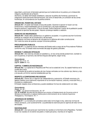 seguridad; y promover el bienestar general que se fundamenta en la justicia y en el desarrollo
integral y equilibrado de la Nación.
Asimismo, es deber del Estado establecer y ejecutar la política de fronteras y promover la
integración particularmente latinoamericana, así como el desarrollo y la cohesión de las zonas
fronterizas, en concordancia con la política exterior.

ORIGEN DEL PODER DEL ESTADO
Artículo 45°. El poder del Estado emana del pueblo. Quienes lo ejercen lo hacen con las
              -
limitaciones y responsabilidades que la Constitución y las leyes establecen.
Ninguna persona, organización, Fuerza Armada, Policía Nacional o sector de la población puede
arrogarse el ejercicio de ese poder. Hacerlo constituye rebelión o sedición.

DERECHO DE INSURGENCIA
Artículo 46°. Nadie debe obediencia a un gobierno usurpador, ni a quienes asumen funciones
             -
públicas en violación de la Constitución y de las leyes.
La población civil tiene el derecho de insurgencia en defensa del orden constitucional.
Son nulos los actos de quienes usurpan funciones públicas.

PROCURADURIA PUBLICA
Artículo 47°. La defensa de los intereses del Estado está a cargo de los Procuradores Públicos
             -
conforme a ley. El Estado está exonerado del pago de gastos judiciales.

IDIOMAS Y LENGUAS OFICIALES
Artículo 48°. Son idiomas oficiales el castellano y, en las zonas donde predominen, también lo
            -
son el quechua, el aymará y las demás lenguas aborígenes, según la ley.

Concordancia:
Const.: Art. 2º inc. 19
Ley N° 23384 Art. 4 d)
              :

CAPITAL Y SIMBOLOS NACIONALES
Artículo 49°. La capital de la República del Perú es la ciudad de Lima. Su capital histórica es la
             -
ciudad del Cusco.
Son símbolos de la patria la bandera de tres franjas verticales con los colores rojo, blanco y rojo,
y el escudo y el himno nacional establecidos por ley.

RESPETO A CONFESIONES RELIGIOSAS
Artículo 50°. Dentro de un régimen de independencia y autonomía, el Estado reconoce a la
              -
Iglesia Católica como elemento importante en la formación histórica, cultural y moral del Perú, y
le presta su colaboración.
El Estado respeta otras confesiones y puede establecer formas de colaboración con ellas.

Concordancia:
Const.: Art. 88°.
L. 23384 : Ley General de Educación. Art. 16º
D.S. Nº 16-90-ED: Aprueba Normas Básicas que orientan el Establecimiento de Convenios entre el
Ministerio de Educación y la Iglesia Católica para la Administración de los Institutos Superiores
Pedagógicos y Tecnológicos. Art. 1º

JERARQUIA DE NORMAS
Artículo 51°. La Constitución prevalece sobre toda norma legal; la ley, sobre las normas de
               -
inferior jerarquía, y así sucesivamente. La publicidad es esencial para la vigencia de toda norma
del Estado.

NACIONALIDAD
Artículo 52°. Son peruanos por nacimiento los nacidos en el territorio de la República. También
             -
lo son los nacidos en el exterior de padre o madre peruanos, inscritos en el registro
 