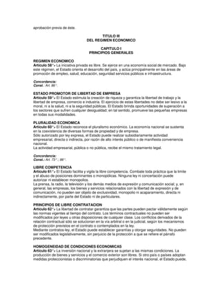 aprobación previa de éste.

                                         TITULO III
                                  DEL REGIMEN ECONOMICO

                                          CAPITULO I
                                    PRINCIPIOS GENERALES

REGIMEN ECONOMICO
Artículo 58°. La iniciativa privada es libre. Se ejerce en una economía social de mercado. Bajo
            -
este régimen, el Estado orienta el desarrollo del país, y actúa principalmente en las áreas de
promoción de empleo, salud, educación, seguridad servicios públicos e infraestructura.

Concordancia:
Const.: Art. 86°.

ESTADO PROMOTOR DE LIBERTAD DE EMPRESA
Artículo 59°. El Estado estimula la creación de riqueza y garantiza la libertad de trabajo y la
              -
libertad de empresa, comercio e industria. El ejercicio de estas libertades no debe ser lesivo a la
moral, ni a la salud, ni a la seguridad públicas. El Estado brinda oportunidades de superación a
los sectores que sufren cualquier desigualdad; en tal sentido, promueve las pequeñas empresas
en todas sus modalidades.

PLURALIDAD ECONOMICA
Artículo 60°. El Estado reconoce el pluralismo económico. La economía nacional se sustenta
             -
en la coexistencia de diversas formas de propiedad y de empresa.
Sólo autorizado por ley expresa, el Estado puede realizar subsidiariamente actividad
empresarial, directa o indirecta, por razón de alto interés público o de manifiesta conveniencia
nacional.
La actividad empresarial, pública o no pública, recibe el mismo tratamiento legal.

Concordancia:
Const.: Art. 73°.; 88°.

LIBRE COMPETENCIA
Artículo 61°. El Estado facilita y vigila la libre competencia. Combate toda práctica que la limite
              -
y el abuso de posiciones dominantes o monopólicas. Ninguna ley ni concertación puede
autorizar ni establecer monopolios.
La prensa, la radio, la televisión y los demás medios de expresión y comunicación social; y, en
general, las empresas, los bienes y servicios relacionados con la libertad de expresión y de
comunicación, no pueden ser objeto de exclusividad, monopolio ni acaparamiento, directa ni
indirectamente, por parte del Estado ni de particulares.

PRINCIPIOS DE LIBRE CONTRATACION
Artículo 62°. La libertad de contratar garantiza que las partes pueden pactar válidamente según
             -
las normas vigentes al tiempo del contrato. Los términos contractuales no pueden ser
modificados por leyes u otras disposiciones de cualquier clase. Los conflictos derivados de la
relación contractual sólo se solucionan en la vía arbitral o en la judicial, según los mecanismos
de protección previstos en el contrato o contemplados en la ley.
Mediante contratos-ley, el Estado puede establecer garantías y otorgar seguridades. No pueden
ser modificados legislativamente, sin perjuicio de la protección a que se refiere el párrafo
precedente.

HOMOGENEIDAD DE CONDICIONES ECONOMICAS
Artículo 63°. La inversión nacional y la extranjera se sujetan a las mismas condiciones. La
            -
producción de bienes y servicios y el comercio exterior son libres. Si otro país o países adoptan
medidas proteccionistas o discriminatorias que perjudiquen el interés nacional, el Estado puede,
 