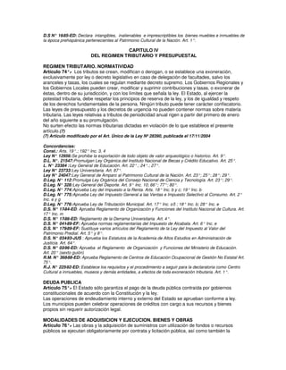 D.S N° 16 -85-ED: Declara intangibles, inalienables e imprescriptibles los bienes muebles e inmuebles de
la época prehispánica pertenecientes al Patrimonio Cultural de la Nación. Art. 1°.

                                      CAPITULO IV
                         DEL REGIMEN TRIBUTARIO Y PRESUPUESTAL

REGIMEN TRIBUTARIO. NORMATIVIDAD
Artículo 74°. Los tributos se crean, modifican o derogan, o se establece una exoneración,
               -
exclusivamente por ley o decreto legislativo en caso de delegación de facultades, salvo los
aranceles y tasas, los cuales se regulan mediante decreto supremo. Los Gobiernos Regionales y
los Gobiernos Locales pueden crear, modificar y suprimir contribuciones y tasas, o exonerar de
éstas, dentro de su jurisdicción, y con los límites que señala la ley. El Estado, al ejercer la
potestad tributaria, debe respetar los principios de reserva de la ley, y los de igualdad y respeto
de los derechos fundamentales de la persona. Ningún tributo puede tener carácter confiscatorio.
Las leyes de presupuesto y los decretos de urgencia no pueden contener normas sobre materia
tributaria. Las leyes relativas a tributos de periodicidad anual rigen a partir del primero de enero
del año siguiente a su promulgación.
No surten efecto las normas tributarias dictadas en violación de lo que establece el presente
artículo.(7)
(7) Artículo modificado por el Art. Único de la Ley Nº 28390, publicada el 17/11/2004

Concordancias:
Const.: Arts. 19°.; 192° Inc. 3, 4
Ley N° 12956: Se prohibe la exportación de todo objeto de valor arqueológico o historico. Art. 9°.
D.L. N°. 21547: Promulgan Ley Orgánica del Instituto Nacional de Becas y Crédito Educativo. Art. 25°.
L. N° 23384 : Ley General de Educación. Art. 22°.; 24°.; 27°.
Ley N° 23733: Ley Universitaria. Art. 87°.
Ley N° 24047: Ley General de Amparo al Patrimonio Cultural de la Nación. Art. 23°; 25°; 28°; 29°.
D.Leg. N° 112: Promulga Ley Orgánica del Consejo Nacional de Ciencia y Tecnología. Art. 23°; 29°.
D.Leg. N° 328: Ley General del Deporte. Art. 9° Inc. 10; 66°; 77°; 80°.
D.Leg. N° 774: Aprueba Ley del Impuesto a la Renta. Arts. 18° Inc. b y c; 19° Inc. b
D.Leg. N° 775: Aprueba Ley del Impuesto General a las Ventas e Impuesto Selectivo al Consumo. Art. 2°
Inc. e y g
D.Leg. N° 776: Aprueba Ley de Tributación Municipal. Art. 17° Inc. c-5 ; 18° Inc. b; 28° Inc. e
D.S. N° 17  -84-ED: Aprueba Reglamento de Organización y Funciones del Instituto Nacional de Cultura. Art.
17° Inc. m
D.S. N° 17  -86-ED: Reglamento de la Derrama Universitaria. Art. 4°.
D.S. N° 041  -89-EF: Aprueba normas reglamentarias del Impuesto de Alcabala. Art. 6° Inc. e
D.S. N° 179  -89-EF: Sustituye varios artículos del Reglamento de la Ley del Impuesto al Valor del
Patrimonio Predial. Art. 5° y 8°.
D.S. N° 034  -93-JUS : Aprueba los Estatutos de la Academia de Altos Estudios en Administración de
Justicia. Art. 64°.
D.S. N° 02  -96-ED: Aprueba el Reglamento de Organización y Funciones del Ministerio de Educación.
Art. 20° (sexto guión)
R.M. N° 368   -88-ED: Aprueba Reglamento de Centros de Educación Ocupacional de Gestión No Estatal Art.
75°.
R.J. N° 225  -92-ED: Establece los requisitos y el procedimiento a seguir para la declaratoria como Centro
Cultural a inmuebles, museos y demás entidades, a efectos de toda exoneración tributaria. Art. 1°.

DEUDA PUBLICA
Artículo 75°. El Estado sólo garantiza el pago de la deuda pública contraída por gobiernos
              -
constitucionales de acuerdo con la Constitución y la ley.
Las operaciones de endeudamiento interno y externo del Estado se aprueban conforme a ley.
Los municipios pueden celebrar operaciones de créditos con cargo a sus recursos y bienes
propios sin requerir autorización legal.

MODALIDADES DE ADQUISICION Y EJECUCION. BIENES Y OBRAS
Artículo 76°. Las obras y la adquisición de suministros con utilización de fondos o recursos
             -
públicos se ejecutan obligatoriamente por contrata y licitación pública, así como también la
 