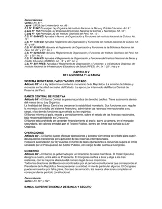 Concordancias:
Const.: Art. 81°.
Ley N° 23733: Ley Universitaria. Art. 86°.
D.L N° 21547: Promulgan Ley Orgánica del Instituto Nacional de Becas y Crédito Educativo. Art. 9°.
D.Leg N° 112: Promulga Ley Orgánica del Consejo Nacional de Ciencia y Tecnología. Art. 12°.
D.Leg N° 136 Promulga Ley del Instituto Geofísico del Perú. Art. 12°.
               :
D.S. N° 01  -84-ED: Aprueba la Norma de Organización y Funciones del Instituto Nacional de Cultura. Art.
12°.
D.S. N° 17  -84-ED: Aprueba Reglamento de Organización y Funciones del Instituto Nacional de Cultura. Art.
47° y 48°.
D.S. N° 015  -93-ED: Aprueba el Reglamento de Organización y Funciones de la Biblioteca Nacional del
Perú. Art. 20° y 21° Inc. f
D.S. N° 024  -93-ED: Aprueba Reglamento de Organización y Funciones del Instituto Geofísico del Perú. Art.
29° y 30° Inc. c
D.S. N° 06  -94-ED: Aprueba el Reglamento de Organización y Funciones del Instituto Nacional de Becas y
Crédito Educativo (INABEC). Art. 19° y 20° Inc. e
D.S. N° 3  -97-PRES: Aprueba el Reglamento de Organización y Funciones y la Estructura Orgánica del
Instituto Nacional de Infraestructura Educativa y de Salud (INFES). Art. 24°; 25°. incc y e

                                          CAPITULO V
                                   DE LA MONEDA Y LA BANCA

SISTEMA MONETARIO. FACULTAD DEL ESTADO
Artículo 83°. La ley determina el sistema monetario de la República. La emisión de billetes y
            -
monedas es facultad exclusiva del Estado. La ejerce por intermedio del Banco Central de
Reserva del Perú.

BANCO CENTRAL DE RESERVA
Artículo 84°. El Banco Central es persona jurídica de derecho público. Tiene autonomía dentro
              -
del marco de su Ley Orgánica.
La finalidad del Banco Central es preservar la estabilidad monetaria. Sus funciones son: regular
la moneda y el crédito del sistema financiero, administrar las reservas internacionales a su
cargo, y las demás funciones que señala su ley orgánica.
El Banco informa al país, exacta y periódicamente, sobre el estado de las finanzas nacionales,
bajo responsabilidad de su Directorio.
El Banco está prohibido de conceder financiamiento al erario, salvo la compra, en el mercado
secundario, de valores emitidos por el Tesoro Público, dentro del límite que señala su Ley
Orgánica.

OPERACIONES
Artículo 85°. El Banco puede efectuar operaciones y celebrar convenios de crédito para cubrir
             -
desequilibrios transitorios en la posición de las reservas internacionales.
Requiere autorización por ley cuando el monto de tales operaciones o convenios supera el límite
señalado por el Presupuesto del Sector Público, con cargo de dar cuenta al Congreso.

GOBIERNO
Artículo 86°. El Banco es gobernado por un Directorio de siete miembros. El Poder Ejecutivo
             -
designa a cuatro, entre ellos al Presidente. El Congreso ratifica a éste y elige a los tres
restantes, con la mayoría absoluta del número legal de sus miembros.
Todos los directores del Banco son nombrados por el período constitucional que corresponde al
Presidente de la República. No representan a entidad ni interés particular algunos. El Congreso
puede removerlos por falta grave. En caso de remoción, los nuevos directores completan el
correspondiente período constitucional.

Concordancia:
Const.: Art. 58° y 102°.

BANCA. SUPERINTENDENCIA DE BANCA Y SEGURO
 
