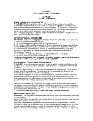 TITULO IV
                               DE LA ESTRUCTURA DEL ESTADO

                                         CAPITULO I
                                      PODER LEGISLATIVO

PODER LEGISLATIVO. CONGRESISTAS
Artículo 90° El Poder Legislativo reside en el Congreso, el cual consta de Cámara Unica.
            -
El número de congresistas es de ciento veinte. El Congreso se elige por un período de cinco
años mediante un proceso electoral organizado conforme a ley. Los candidatos a la presidencia
no pueden integrar las listas de candidatos a congresistas. Los candidatos a vicepresidentes
pueden ser simultáneamente candidatos a una representación a Congreso.
Para ser elegido congresista se requiere ser peruano de nacimiento, haber cumplido veinticinco
años y gozar del derecho de sufragio.

IMPEDIMENTOS PARA SER ELEGIDOS
Artículo 91°. No pueden ser elegidos miembros del Parlamento Nacional si no han renunciado
              -
al cargo seis (6) meses antes de la elección:
1. Los ministros y viceministros de Estado, el Contralor General.
2. Los miembros del Tribunal Constitucional, del Consejo Nacional de la Magistratura, del Poder
Judicial, del Ministerio Público, del Jurado Nacional de Elecciones, ni el Defensor del Pueblo.
3. El Presidente del Banco Central de Reserva, el Superintendente de Banca, Seguros y
Administradoras Privadas de Fondos de Pensiones, y el Superintendente Nacional de
Administración Tributaria.
4. Los miembros de las Fuerzas Armadas y de la Policía Nacional en actividad, y
5. Los demás casos que la Constitución prevé. (10)
(10) Artículo modificado por el Art. Único de la Ley Nº 28607, publicada el 04/10/2005; anteriormente
modificado por el Art. 1º de la Ley Nº 28484, publicada el 05/04/2005.

FUNCIONES DEL CONGRESISTA. REGULACIONES
Artículo 92°. La función de congresista es de tiempo completo; le está prohibido desempeñar
             -
cualquier cargo o ejercer cualquier profesión u oficio, durante las horas de funcionamiento del
Congreso.
El mandato del congresista es incompatible con el ejercicio de cualquiera otra función pública,
excepto la de Ministro de Estado, y el desempeño, previa autorización del Congreso, de
comisiones extraordinarias de carácter internacional.
La función de congresista es, asimismo, incompatible con la condición de gerente, apoderado,
representante, mandatario, abogado, accionista mayoritario o miembro del Directorio de
Empresas que tienen con el Estado contratos de obras, de suministro o de aprovisionamiento, o
que administran rentas públicas o prestan servicios públicos.

La función de congresista es incompatible con cargos similares en empresas que, durante el
mandato del congresista, obtengan concesiones del Estado, así como en empresas del sistema
crediticio financiero supervisadas por la Superintendencia de Banca, Seguros y Administradoras
Privadas de Fondos de Pensiones. (11)
(11) Párrafo modificado por el Artículo 1º de la Ley Nº 28484, publicada el 05/04/2005.

ATRIBUCIONES DEL CARGO
Artículo 93°. Los congresistas representan a la Nación. No están sujetos a mandato imperativo
              -
ni a interpelación.
No son responsables ante autoridad ni órgano jurisdiccional alguno por las opiniones y votos que
emiten en el ejercicio de sus funciones.
No pueden ser procesados ni presos sin previa autorización del Congreso o de la Comisión
Permanente, desde que son elegidos hasta un mes después de haber cesado en sus funciones,
excepto por delito flagrante, caso en el cual son puestos a disposición del Congreso o de la
Comisión Permanente dentro de las veinticuatro horas, a fin de que se autorice o no la privación
 