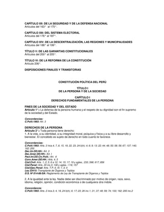 CAPÍTULO XII: DE LA SEGURIDAD Y DE LA DEFENSA NACIONAL
Artículos del 163° al 175°.

CAPÍTULO XIII: DEL SISTEMA ELECTORAL
Artículos del 176° al 187°.

CAPÍTULO XIV: DE LA DESCENTRALIZACIÓN, LAS REGIONES Y MUNICIPALIDADES
Artículos del 188° al 199°.

TÍTULO V: DE LAS GARANTIAS CONSTITUCIONALES
Artículos del 200° al 205°.

TÍTULO VI: DE LA REFORMA DE LA CONSTITUCIÓN
Artículo 206°.

DISPOSICIONES FINALES Y TRANSITORIAS



                                 CONSTITUCIÓN POLÍTICA DEL PERÚ

                                            TÍTULO I
                                 DE LA PERSONA Y DE LA SOCIEDAD

                                       CAPÍTULO I
                          DERECHOS FUNDAMENTALES DE LA PERSONA

FINES DE LA SOCIEDAD Y DEL ESTADO
Artículo 1°. La defensa de la persona humana y el respeto de su dignidad son el fin supremo
            -
de la sociedad y del Estado.

Concordancias:
C.Polít.1993: Art. 3

DERECHOS DE LA PERSONA
Artículo 2°. Toda persona tiene derecho:
             -
1. A la vida, a su identidad, a su integridad moral, psíquica y física y a su libre desarrollo y
bienestar. El concebido es sujeto de derecho en todo cuanto le favorece.

Concordancias:
C.Polít.1993: Arts. 2 incs.4, 7, 8, 15, 19, 22, 23, 24 b)h); 4; 6; 9; 13; 22; 44; 48; 50; 58; 59; 67; 137; 140;
162; 200
Dec.Un.DD.HH.: Art. 3
Dec.Amer.DD.HH.: Art. I
Pact.Int.DD.Civ.Polít.: Art. 6
Conv.Amer.DD.HH.: Arts. 4; 5
Cód.Civil: Arts. 1; 2; 5; 6 a 12; 14; 15; 17; 19 y sgtes.; 233; 598; 617; 856
Cód.Penal: Arts. 20 inc.3; 106 y sgtes.; 119; 157
Cód.Ejec.Penal: Arts. T.P.:II, III; 1; 3; 4
Ley 23415: Transplante de Órganos y Tejidos
D.S. Nº 014-88-SA: Reglamento de Ley de Transplante de Órganos y Tejidos

2. A la igualdad ante la ley. Nadie debe ser discriminado por motivo de origen, raza, sexo,
idioma, religión, opinión, condición económica o de cualquiera otra índole.

Concordancia:
C.Polít.1993: Arts. 2 incs.3, 4, 19, 24 b)h); 6; 17; 23; 26 inc.1; 31; 37; 48; 59; 74; 103; 162; 200 inc.2
 