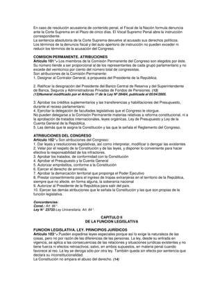 En caso de resolución acusatoria de contenido penal, el Fiscal de la Nación formula denuncia
ante la Corte Suprema en el Plazo de cinco días. El Vocal Supremo Penal abre la instrucción
correspondiente.
La sentencia absolutoria de la Corte Suprema devuelve al acusado sus derechos políticos.
Los términos de la denuncia fiscal y del auto apertorio de instrucción no pueden exceder ni
reducir los términos de la acusación del Congreso.

COMISION PERMANENTE. ATRIBUCIONES
Artículo 101°. Los miembros de la Comisión Permanente del Congreso son elegidos por éste.
               -
Su número tiende a ser proporcional al de los representantes de cada grupo parlamentario y no
excede del veinticinco por ciento del número total de congresistas.
Son atribuciones de la Comisión Permanente:
1. Designar al Contralor General, a propuesta del Presidente de la República.

2. Ratificar la designación del Presidente del Banco Central de Reserva y del Superintendente
de Banca, Seguros y Administradoras Privadas de Fondos de Pensiones. (13)
(13)Numeral modificado por el Artículo 1º de la Ley Nº 28484, publicada el 05/04/2005.

3. Aprobar los créditos suplementarios y las transferencias y habilitaciones del Presupuesto,
durante el receso parlamentario.
4. Ejercitar la delegación de facultades legislativas que el Congreso le otorgue.
No pueden delegarse a la Comisión Permanente materias relativas a reforma constitucional, ni a
la aprobación de tratados internacionales, leyes orgánicas, Ley de Presupuesto y Ley de la
Cuenta General de la República.
5. Las demás que le asigna la Constitución y las que le señala el Reglamento del Congreso.

ATRIBUCIONES DEL CONGRESO
Artículo 102°. Son atribuciones del Congreso:
                -
1. Dar leyes y resoluciones legislativas, así como interpretar, modificar o derogar las existentes
2. Velar por el respeto de la Constitución y de las leyes, y disponer lo conveniente para hacer
efectiva la responsabilidad de los infractores.
3. Aprobar los tratados, de conformidad con la Constitución
4. Aprobar el Presupuesto y la Cuenta General
5. Autorizar empréstitos, conforme a la Constitución
6. Ejercer el derecho de amnistía.
7. Aprobar la demarcación territorial que proponga el Poder Ejecutivo
8. Prestar consentimiento para el ingreso de tropas extranjeras en el territorio de la República,
siempre que no afecte, en forma alguna, la soberanía nacional
9. Autorizar al Presidente de la República para salir del país.
10. Ejercer las demás atribuciones que le señala la Constitución y las que son propias de la
función legislativa.

Concordancias:
Const.: Art. 86°.
Ley N° 23733: Ley Universitaria. Art. 84°.

                                           CAPITULO II
                                   DE LA FUNCION LEGISLATIVA

FUNCION LEGISLATIVA. LEY. PRINCIPIOS JURÍDICOS
Artículo 103°. Pueden expedirse leyes especiales porque así lo exige la naturaleza de las
               -
cosas, pero no por razón de las diferencias de las personas. La ley, desde su entrada en
vigencia, se aplica a las consecuencias de las relaciones y situaciones jurídicas existentes y no
tiene fuerza ni efectos retroactivos; salvo, en ambos supuestos, en materia penal cuando
favorece al reo. La ley se deroga sólo por otra ley. También queda sin efecto por sentencia que
declara su inconstitucionalidad.
La Constitución no ampara el abuso del derecho. (14)
 