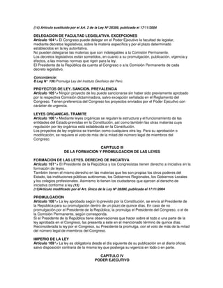 (14) Artículo sustituido por el Art. 2 de la Ley Nº 28389, publicada el 17/11/2004

DELEGACION DE FACULTAD LEGISLATIVA. EXCEPCIONES
Artículo 104°. El Congreso puede delegar en el Poder Ejecutivo la facultad de legislar,
               -
mediante decretos legislativos, sobre la materia específica y por el plazo determinado
establecidos en la ley autoritativa.
No pueden delegarse las materias que son indelegables a la Comisión Permanente.
Los decretos legislativos están sometidos, en cuanto a su promulgación, publicación, vigencia y
efectos, a las mismas normas que rigen para la ley.
El Presidente de la República da cuenta al Congreso o a la Comisión Permanente de cada
decreto legislativo.

Concordancia:
D.Leg N° 136: Promulga Ley del Instituto Geofísico del Perú.

PROYECTOS DE LEY. SANCION. PREVALENCIA
Artículo 105°. Ningún proyecto de ley puede sancionarse sin haber sido previamente aprobado
               -
por la respectiva Comisión dictaminadora, salvo excepción señalada en el Reglamento del
Congreso. Tienen preferencia del Congreso los proyectos enviados por el Poder Ejecutivo con
carácter de urgencia.

LEYES ORGANICAS. TRAMITE
Artículo 106°. Mediante leyes orgánicas se regulan la estructura y el funcionamiento de las
              -
entidades del Estado previstas en la Constitución, así como también las otras materias cuya
regulación por ley orgánica está establecida en la Constitución.
Los proyectos de ley orgánica se tramitan como cualquiera otra ley. Para su aprobación o
modificación, se requiere el voto de más de la mitad del número legal de miembros del
Congreso.

                                     CAPITULO III
                    DE LA FORMACION Y PROMULGACION DE LAS LEYES

FORMACION DE LAS LEYES. DERECHO DE INICIATIVA
Artículo 107°. El Presidente de la República y los Congresistas tienen derecho a iniciativa en la
                -
formación de leyes.
También tienen el mismo derecho en las materias que les son propias los otros poderes del
Estado, las instituciones públicas autónomas, los Gobiernos Regionales, los Gobiernos Locales
y los colegios profesionales. Asimismo lo tienen los ciudadanos que ejercen el derecho de
iniciativa conforme a ley.(15)
(15)Artículo modificado por el Art. Único de la Ley Nº 28390, publicada el 17/11/2004

PROMULGACION
Artículo 108°. La ley aprobada según lo previsto por la Constitución, se envía al Presidente de
               -
la República para su promulgación dentro de un plazo de quince días. En caso de no
promulgación por el Presidente de la República, la promulga el Presidente del Congreso, o el de
la Comisión Permanente, según corresponda.
Si el Presidente de la República tiene observaciones que hacer sobre el todo o una parte de la
ley aprobada en el Congreso, las presenta a éste en el mencionado término de quince días.
Reconsiderada la ley por el Congreso, su Presidente la promulga, con el voto de más de la mitad
del número legal de miembros del Congreso.

IMPERIO DE LA LEY
Artículo 109°. La ley es obligatoria desde el día siguiente de su publicación en el diario oficial,
               -
salvo disposición contraria de la misma ley que posterga su vigencia en todo o en parte.

                                           CAPITULO IV
                                         PODER EJECUTIVO
 