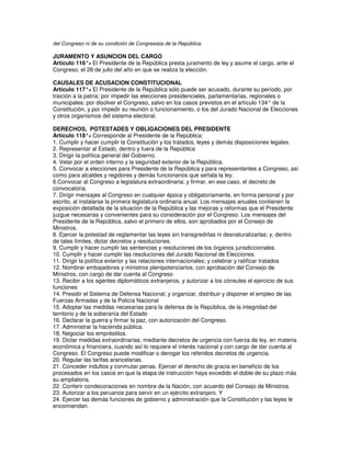 del Congreso ni de su condición de Congresista de la República.

JURAMENTO Y ASUNCION DEL CARGO
Artículo 116°. El Presidente de la República presta juramento de ley y asume el cargo, ante el
              -
Congreso, el 28 de julio del año en que se realiza la elección.

CAUSALES DE ACUSACION CONSTITUCIONAL
Artículo 117°. El Presidente de la República sólo puede ser acusado, durante su período, por
                -
traición a la patria; por impedir las elecciones presidenciales, parlamentarias, regionales o
municipales; por disolver el Congreso, salvo en los casos previstos en el artículo 134° de la
Constitución, y por impedir su reunión o funcionamiento, o los del Jurado Nacional de Elecciones
y otros organismos del sistema electoral.

DERECHOS, POTESTADES Y OBLIGACIONES DEL PRESIDENTE
Artículo 118°. Corresponde al Presidente de la República:
                 -
1. Cumplir y hacer cumplir la Constitución y los tratados, leyes y demás disposiciones legales.
2. Representar al Estado, dentro y fuera de la República
3. Dirigir la política general del Gobierno.
4. Velar por el orden interno y la seguridad exterior de la República.
5. Convocar a elecciones para Presidente de la República y para representantes a Congreso, así
como para alcaldes y regidores y demás funcionarios que señala la ley.
6.Convocar al Congreso a legislatura extraordinaria; y firmar, en ese caso, el decreto de
convocatoria.
7. Dirigir mensajes al Congreso en cualquier época y obligatoriamente, en forma personal y por
escrito, al instalarse la primera legislatura ordinaria anual. Los mensajes anuales contienen la
exposición detallada de la situación de la República y las mejoras y reformas que el Presidente
juzgue necesarias y convenientes para su consideración por el Congreso. Los mensajes del
Presidente de la República, salvo el primero de ellos, son aprobados por el Consejo de
Ministros.
8. Ejercer la potestad de reglamentar las leyes sin transgredirlas ni desnaturalizarlas; y, dentro
de tales límites, dictar decretos y resoluciones.
9. Cumplir y hacer cumplir las sentencias y resoluciones de los órganos jurisdiccionales.
10. Cumplir y hacer cumplir las resoluciones del Jurado Nacional de Elecciones.
11. Dirigir la política exterior y las relaciones internacionales; y celebrar y ratificar tratados
12. Nombrar embajadores y ministros plenipotenciarios, con aprobación del Consejo de
Ministros, con cargo de dar cuenta al Congreso
13. Recibir a los agentes diplomáticos extranjeros, y autorizar a los cónsules el ejercicio de sus
funciones
14. Presidir el Sistema de Defensa Nacional; y organizar, distribuir y disponer el empleo de las
Fuerzas Armadas y de la Policía Nacional
15. Adoptar las medidas necesarias para la defensa de la República, de la integridad del
territorio y de la soberanía del Estado
16. Declarar la guerra y firmar la paz, con autorización del Congreso.
17. Administrar la hacienda pública.
18. Negociar los empréstitos.
19. Dictar medidas extraordinarias, mediante decretos de urgencia con fuerza de ley, en materia
económica y financiera, cuando así lo requiere el interés nacional y con cargo de dar cuenta al
Congreso. El Congreso puede modificar o derogar los referidos decretos de urgencia.
20. Regular las tarifas arancelarias.
21. Conceder indultos y conmutar penas. Ejercer el derecho de gracia en beneficio de los
procesados en los casos en que la etapa de instrucción haya excedido el doble de su plazo más
su ampliatoria.
22. Conferir condecoraciones en nombre de la Nación, con acuerdo del Consejo de Ministros.
23. Autorizar a los peruanos para servir en un ejército extranjero. Y
24. Ejercer las demás funciones de gobierno y administración que la Constitución y las leyes le
encomiendan.
 