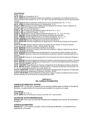 Concordancias:
Const.: Art. 87°.
Ley N° 23733: Ley Universitaria. Art. 8°.
Ley N° 25093 Declara de preferente interés cívico-patriótico, el otorgamiento de condecoraciones a los
                 :
centros educativos que cumplan 25, 50, 75, 100, 150 O más años de existencia al servicio de la educación
nacional.
 Ley N° 25212: Aprueba sustanciales modificaciones a la Ley del Profesorado. Art. 13° Inc. l;
Ley N° 27050: Ley General de la persona con discapacidad. 1a. D.F
R.Leg N° 26267: Aprueba el Convenio Regional de Convalidación de Estudios, Títulos y Diplomas de
Educación Superior en América Latina y el Caribe.
D.Leg N° 560: : Ley del Poder Ejecutivo: 1
D.Leg. N° 136 : Promulga Ley del Instituto Geofísico del Perú. Art. 5° Inc. a
D.Leg N° 328: Ley General del Deporte. Art. 80°.
D.Leg. N° 743: Aprueba la Ley del Sistema de Defensa Nacional. Art. 11° inc g; 18° Inc g
D.S N° 50   -82-ED: Aprueba el Reglamento del Sistema de Supervisión Educativa.
D.S N° 07   -86-ED: Aprueba Reglamento de la Ley General del Deporte. Art. 27°; 77°.
D.S No. 19-90-ED: Aprueba Reglamento de la Ley General del Deporte. Art. 111°.
D.S N° 005   -90-PCM: Aprueba el Reglamento de la Carrera Administrativa.
D.S N° 0013    -91-ED: Aprueba el Reglamento de Organización y Funciones del Consejo de Concertación
Educativa
D.S N° 017   -91-JUS: Dispone insertar en todos los impresos de uso escolar, el Protocolo Peruano-
Ecuatoriano de Paz, Amistad y Límites ``Río de Janeiro'' de 1942
D.S N° 002   -92-ED: Precisa las finalidades del Museo de la Nación.
D.S N° 009   -93-ED: Norma las Funciones y Estructura de los Museos y Órganos integrantes del Sistema
Nacional de Museos del Estado.
D.S N° 024   -93-ED: Aprueba Reglamento de Organización y Funciones del Instituto Geofísico del Perú.
D.S N° 03   -94-ED: Reconoce y autoriza el funcionamiento de diversos institutos y escuelas superiores no
estatales.
D.S N° 04   -94-ED: Autoriza en vía de regularización el funcionamiento de Institutos Superiores Estatales y
No Estatales.
D.S N° 05   -94-ED: Aprueba el Reglamento General de Institutos y Escuelas Superiores Públicos y Privados.
D.S N° 06   -94-ED: Aprueba el Reglamento de Organización y Funciones del Instituto Nacional de Becas y
Crédito Educativo (INABEC). Art. 10°.
D.S N° 19   -94-PCM: Otorga Bonificación Especial a trabajadores de los Ministerios de Salud y Educación.
D.S N° 2   -96-ED: Aprueba el Reglamento de Organización y Funciones del Ministerio de Educación. Art.
2°; 16° Inc. a (dos últimos guiones); Inc. b (2do. guión); 19°.
D.S.E N° 083    -93-PCM: Transfiere al Ministerio de Educación las obligaciones de pago que correspondían
al Instituto Nacional de Infraestructura Educativa y de Salud --INFES.
D.S.E N° 220-93-PCM: Faculta al Ministerio de Educación a adquirir locales arrendados donde funcionan
centros escolares con los recursos de su presupuesto para 1994.


                                          CAPITULO V
                                   DEL CONSEJO DE MINISTROS

CONSEJO DE MINISTROS. GESTION
Artículo 119°. La dirección y la gestión de los servicios públicos están confiadas al Consejo de
               -
Ministros; y a cada ministro en los asuntos que competen a la cartera a su cargo.

Concordancia:
D.Leg. Nº 560: Art. 2º inc. 1)
D.L N° 26005: Crea el Fondo para la Cultura y las Artes. Art. 3°(primer guión)

NULIDAD DE ACTOS PRESIDENCIALES
Artículo 120°. Son nulos los actos del Presidente de la República que carecen de refrendación
             -
ministerial.

CONSEJO DE MINISTROS
Artículo 121°. Los ministros, reunidos, forman el Consejo de Ministros. La ley determina su
              -
organización y funciones.
 